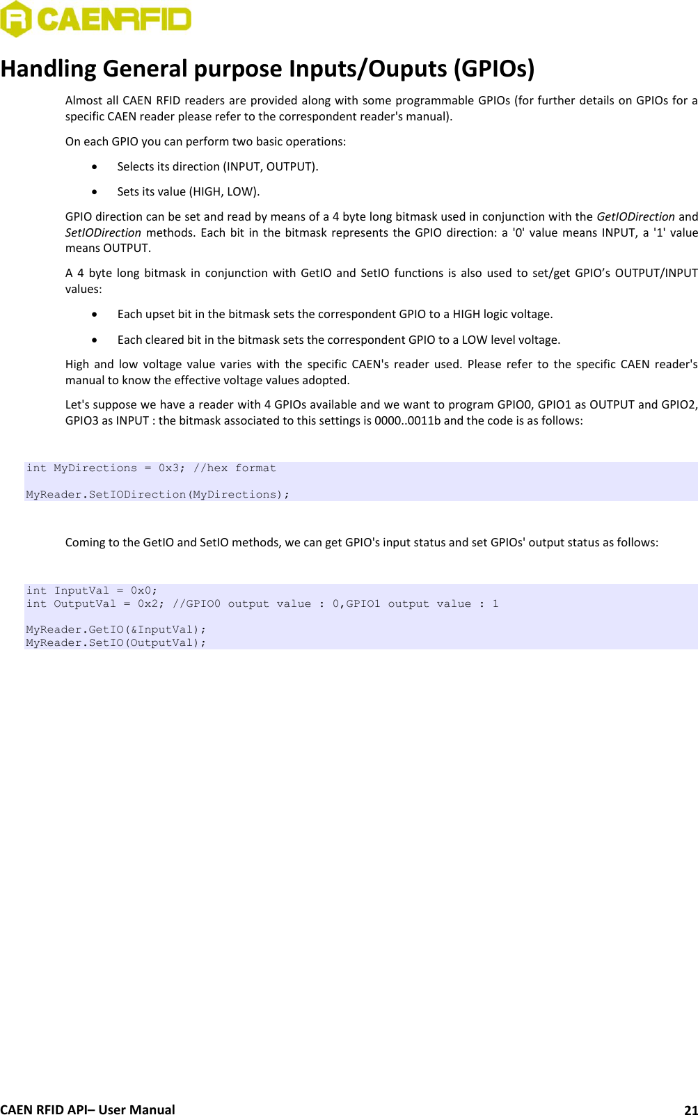  CAEN RFID API– User Manual 21 Handling General purpose Inputs/Ouputs (GPIOs) Almost all CAEN RFID readers are provided along with some programmable GPIOs (for further details on GPIOs for a specific CAEN reader please refer to the correspondent reader&apos;s manual).  On each GPIO you can perform two basic operations:  Selects its direction (INPUT, OUTPUT).  Sets its value (HIGH, LOW). GPIO direction can be set and read by means of a 4 byte long bitmask used in conjunction with the GetIODirection and SetIODirection methods.  Each bit in the  bitmask  represents the  GPIO direction: a  &apos;0&apos; value means  INPUT,  a &apos;1&apos;  value means OUTPUT. A  4  byte  long  bitmask in  conjunction  with  GetIO  and  SetIO  functions  is  also  used  to  set/get  GPIO’s OUTPUT/INPUT values:   Each upset bit in the bitmask sets the correspondent GPIO to a HIGH logic voltage.  Each cleared bit in the bitmask sets the correspondent GPIO to a LOW level voltage.  High  and  low  voltage  value  varies  with  the  specific  CAEN&apos;s  reader  used.  Please  refer  to  the  specific  CAEN  reader&apos;s manual to know the effective voltage values adopted.  Let&apos;s suppose we have a reader with 4 GPIOs available and we want to program GPIO0, GPIO1 as OUTPUT and GPIO2, GPIO3 as INPUT : the bitmask associated to this settings is 0000..0011b and the code is as follows:   int MyDirections = 0x3; //hex format   MyReader.SetIODirection(MyDirections);  Coming to the GetIO and SetIO methods, we can get GPIO&apos;s input status and set GPIOs&apos; output status as follows:  int InputVal = 0x0; int OutputVal = 0x2; //GPIO0 output value : 0,GPIO1 output value : 1  MyReader.GetIO(&amp;InputVal); MyReader.SetIO(OutputVal);    