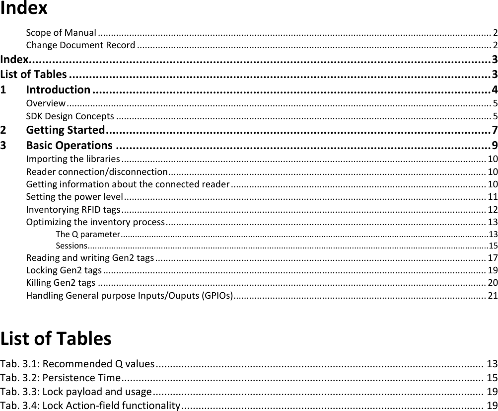 Index Scope of Manual ....................................................................................................................................................... 2 Change Document Record ........................................................................................................................................ 2 Index.......................................................................................................................................... 3 List of Tables .............................................................................................................................. 3 1 Introduction ....................................................................................................................... 4 Overview ................................................................................................................................................................... 5 SDK Design Concepts ................................................................................................................................................ 5 2 Getting Started ................................................................................................................... 7 3 Basic Operations ................................................................................................................ 9 Importing the libraries ............................................................................................................................................ 10 Reader connection/disconnection .......................................................................................................................... 10 Getting information about the connected reader .................................................................................................. 10 Setting the power level ........................................................................................................................................... 11 Inventorying RFID tags ............................................................................................................................................ 12 Optimizing the inventory process ........................................................................................................................... 13 The Q parameter ............................................................................................................................................................13 Sessions..........................................................................................................................................................................15 Reading and writing Gen2 tags ............................................................................................................................... 17 Locking Gen2 tags ................................................................................................................................................... 19 Killing Gen2 tags ..................................................................................................................................................... 20 Handling General purpose Inputs/Ouputs (GPIOs) ................................................................................................. 21  List of Tables Tab. 3.1: Recommended Q values ................................................................................................................... 13 Tab. 3.2: Persistence Time ............................................................................................................................... 15 Tab. 3.3: Lock payload and usage .................................................................................................................... 19 Tab. 3.4: Lock Action-field functionality .......................................................................................................... 19  