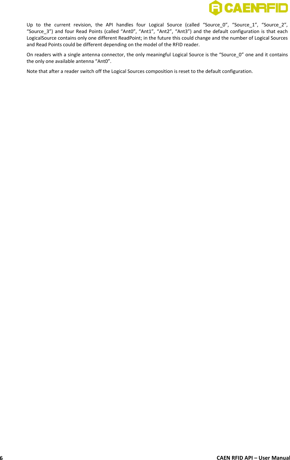  CAEN RFID API – User Manual 6 Up  to  the  current  revision,  the  API  handles  four  Logical  Source  (called  “Source_0”,  “Source_1”,  “Source_2”, “Source_3”) and four  Read Points  (called  “Ant0”, “Ant1”, “Ant2”,  “Ant3”) and the  default configuration is  that  each LogicalSource contains only one different ReadPoint; in the future this could change and the number of Logical Sources and Read Points could be different depending on the model of the RFID reader.  On readers with a single antenna connector, the only meaningful Logical Source is the “Source_0” one and it contains the only one available antenna “Ant0”. Note that after a reader switch off the Logical Sources composition is reset to the default configuration.  