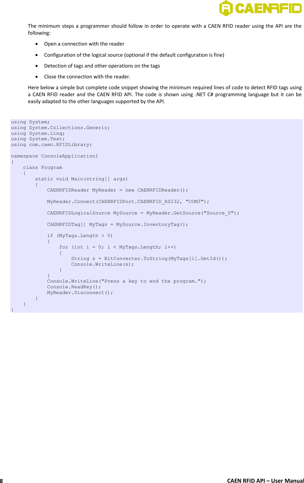  CAEN RFID API – User Manual 8 The minimum steps a programmer should follow in order to operate with a CAEN RFID reader using the API are the following:  Open a connection with the reader  Configuration of the logical source (optional if the default configuration is fine)  Detection of tags and other operations on the tags  Close the connection with the reader. Here below a simple but complete code snippet showing the minimum required lines of code to detect RFID tags using a CAEN  RFID reader and  the  CAEN  RFID  API. The  code is shown  using  .NET C#  programming language but  it can  be easily adapted to the other languages supported by the API.  using System; using System.Collections.Generic; using System.Linq; using System.Text; using com.caen.RFIDLibrary;  namespace ConsoleApplication1 {     class Program     {         static void Main(string[] args)         {             CAENRFIDReader MyReader = new CAENRFIDReader();              MyReader.Connect(CAENRFIDPort.CAENRFID_RS232, &quot;COM3&quot;);              CAENRFIDLogicalSource MySource = MyReader.GetSource(&quot;Source_0&quot;);                          CAENRFIDTag[] MyTags = MySource.InventoryTag();              if (MyTags.Length &gt; 0)             {                 for (int i = 0; i &lt; MyTags.Length; i++)                 {                     String s = BitConverter.ToString(MyTags[i].GetId());                     Console.WriteLine(s);                 }             }             Console.WriteLine(&quot;Press a key to end the program.&quot;);             Console.ReadKey();             MyReader.Disconnect();         }     } } 