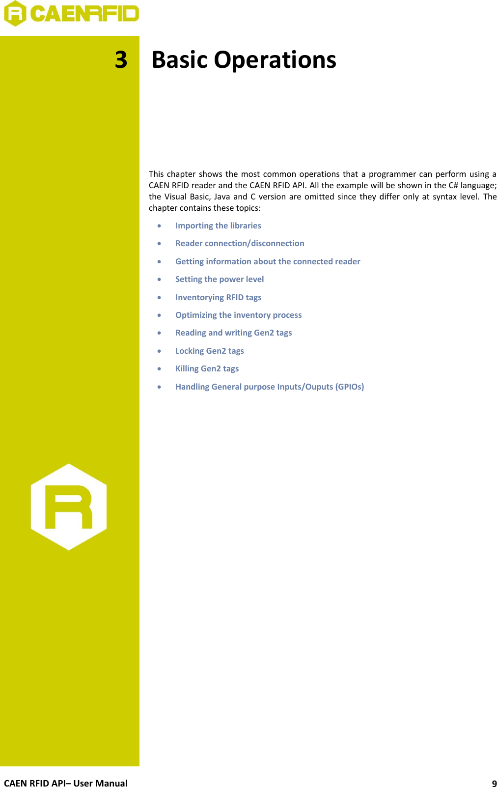  CAEN RFID API– User Manual 9 3 Basic Operations      This chapter shows the most  common operations that a  programmer can  perform using a CAEN RFID reader and the CAEN RFID API. All the example will be shown in the C# language; the Visual Basic,  Java and  C  version are  omitted since  they  differ  only at syntax level. The chapter contains these topics:  Importing the libraries  Reader connection/disconnection  Getting information about the connected reader  Setting the power level  Inventorying RFID tags  Optimizing the inventory process  Reading and writing Gen2 tags  Locking Gen2 tags  Killing Gen2 tags  Handling General purpose Inputs/Ouputs (GPIOs)  