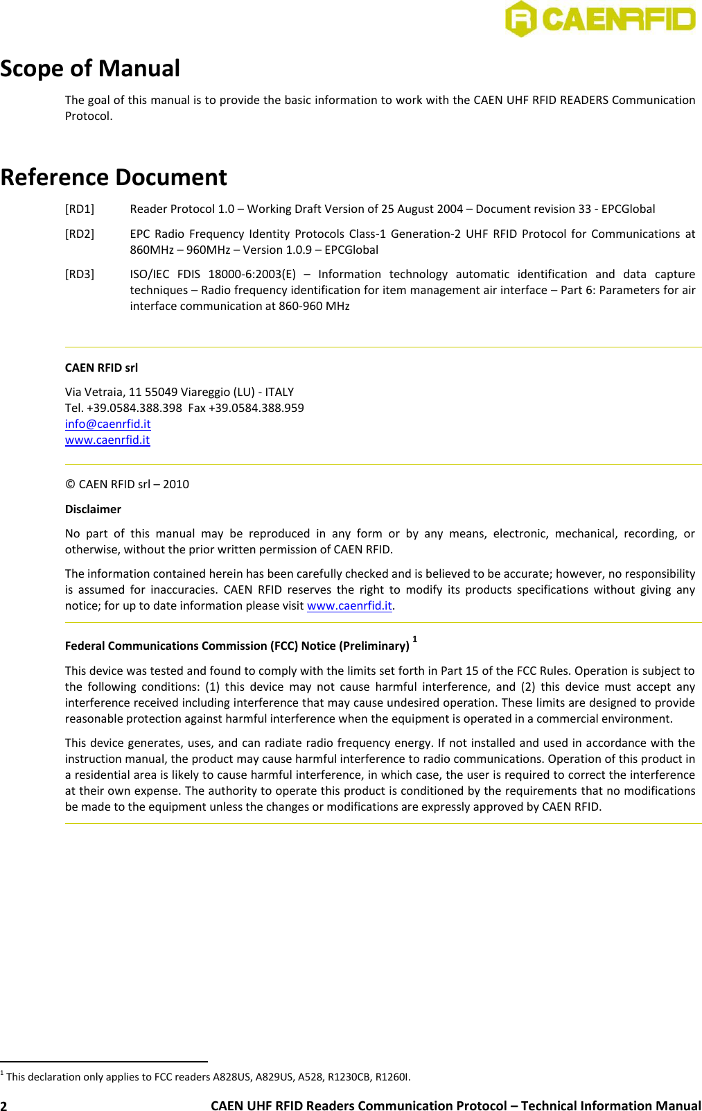  CAEN UHF RFID Readers Communication Protocol – Technical Information Manual 2 Scope of Manual The goal of this manual is to provide the basic information to work with the CAEN UHF RFID READERS Communication Protocol.   Reference Document [RD1] Reader Protocol 1.0 – Working Draft Version of 25 August 2004 – Document revision 33 - EPCGlobal [RD2] EPC  Radio  Frequency Identity  Protocols  Class-1  Generation-2  UHF  RFID  Protocol  for  Communications  at 860MHz – 960MHz – Version 1.0.9 – EPCGlobal [RD3] ISO/IEC  FDIS  18000-6:2003(E)  –  Information  technology  automatic  identification  and  data  capture techniques – Radio frequency identification for item management air interface – Part 6: Parameters for air interface communication at 860-960 MHz    CAEN RFID srl Via Vetraia, 11 55049 Viareggio (LU) - ITALY Tel. +39.0584.388.398  Fax +39.0584.388.959 info@caenrfid.it  www.caenrfid.it    © CAEN RFID srl – 2010 Disclaimer No  part  of  this  manual  may  be  reproduced  in  any  form  or  by  any  means,  electronic,  mechanical,  recording,  or otherwise, without the prior written permission of CAEN RFID. The information contained herein has been carefully checked and is believed to be accurate; however, no responsibility is  assumed  for  inaccuracies.  CAEN  RFID  reserves  the  right  to  modify  its  products  specifications  without  giving  any notice; for up to date information please visit www.caenrfid.it.   Federal Communications Commission (FCC) Notice (Preliminary) 1 This device was tested and found to comply with the limits set forth in Part 15 of the FCC Rules. Operation is subject to the  following  conditions:  (1)  this  device  may  not  cause  harmful  interference,  and  (2)  this  device  must  accept  any interference received including interference that may cause undesired operation. These limits are designed to provide reasonable protection against harmful interference when the equipment is operated in a commercial environment.   This device generates, uses, and can radiate radio frequency energy. If not installed and used in accordance with the instruction manual, the product may cause harmful interference to radio communications. Operation of this product in a residential area is likely to cause harmful interference, in which case, the user is required to correct the interference at their own expense. The authority to operate this product is conditioned by the requirements that no modifications be made to the equipment unless the changes or modifications are expressly approved by CAEN RFID.                                                         1 This declaration only applies to FCC readers A828US, A829US, A528, R1230CB, R1260I. 