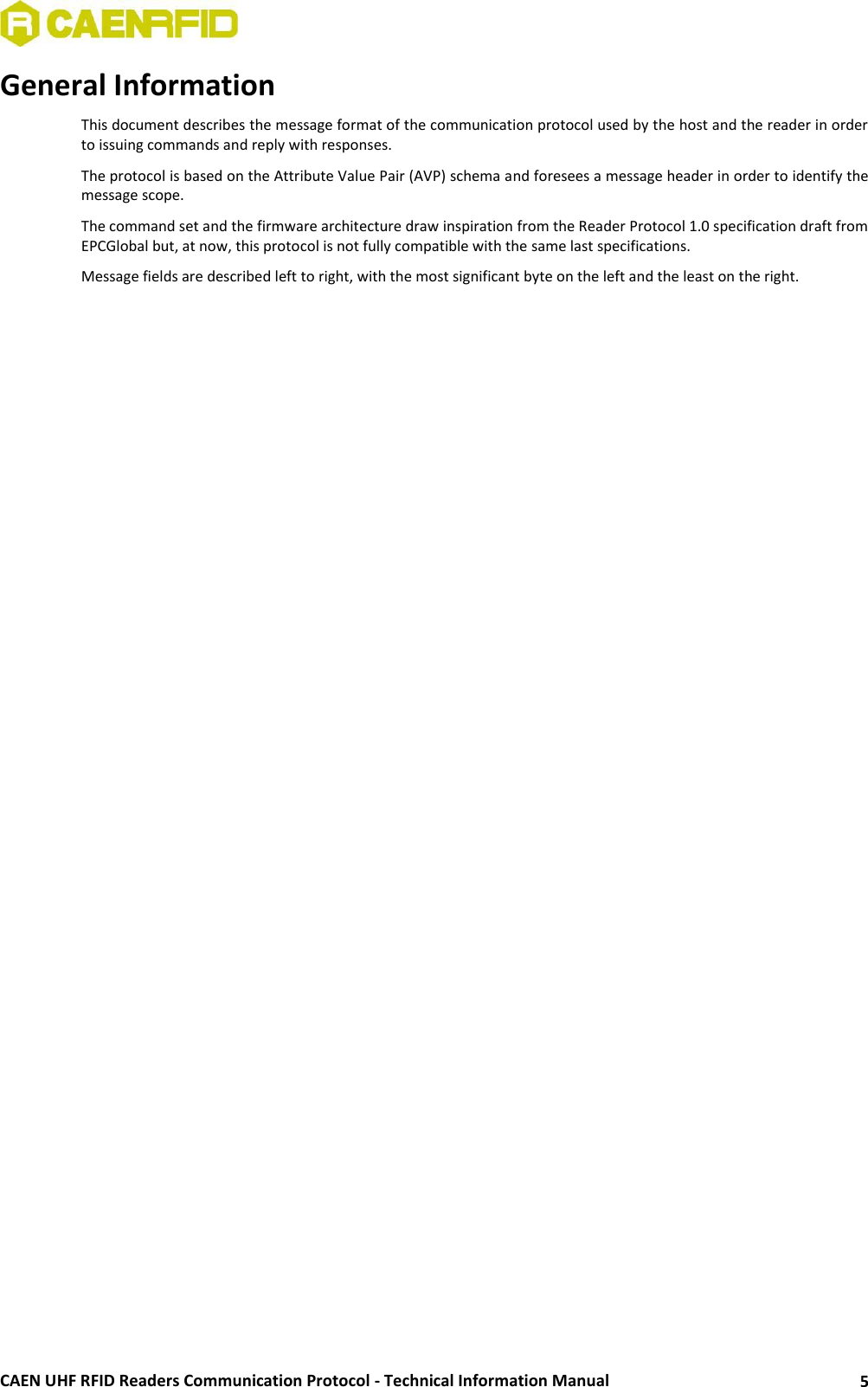  CAEN UHF RFID Readers Communication Protocol - Technical Information Manual 5 General Information This document describes the message format of the communication protocol used by the host and the reader in order to issuing commands and reply with responses. The protocol is based on the Attribute Value Pair (AVP) schema and foresees a message header in order to identify the message scope.  The command set and the firmware architecture draw inspiration from the Reader Protocol 1.0 specification draft from EPCGlobal but, at now, this protocol is not fully compatible with the same last specifications. Message fields are described left to right, with the most significant byte on the left and the least on the right.  