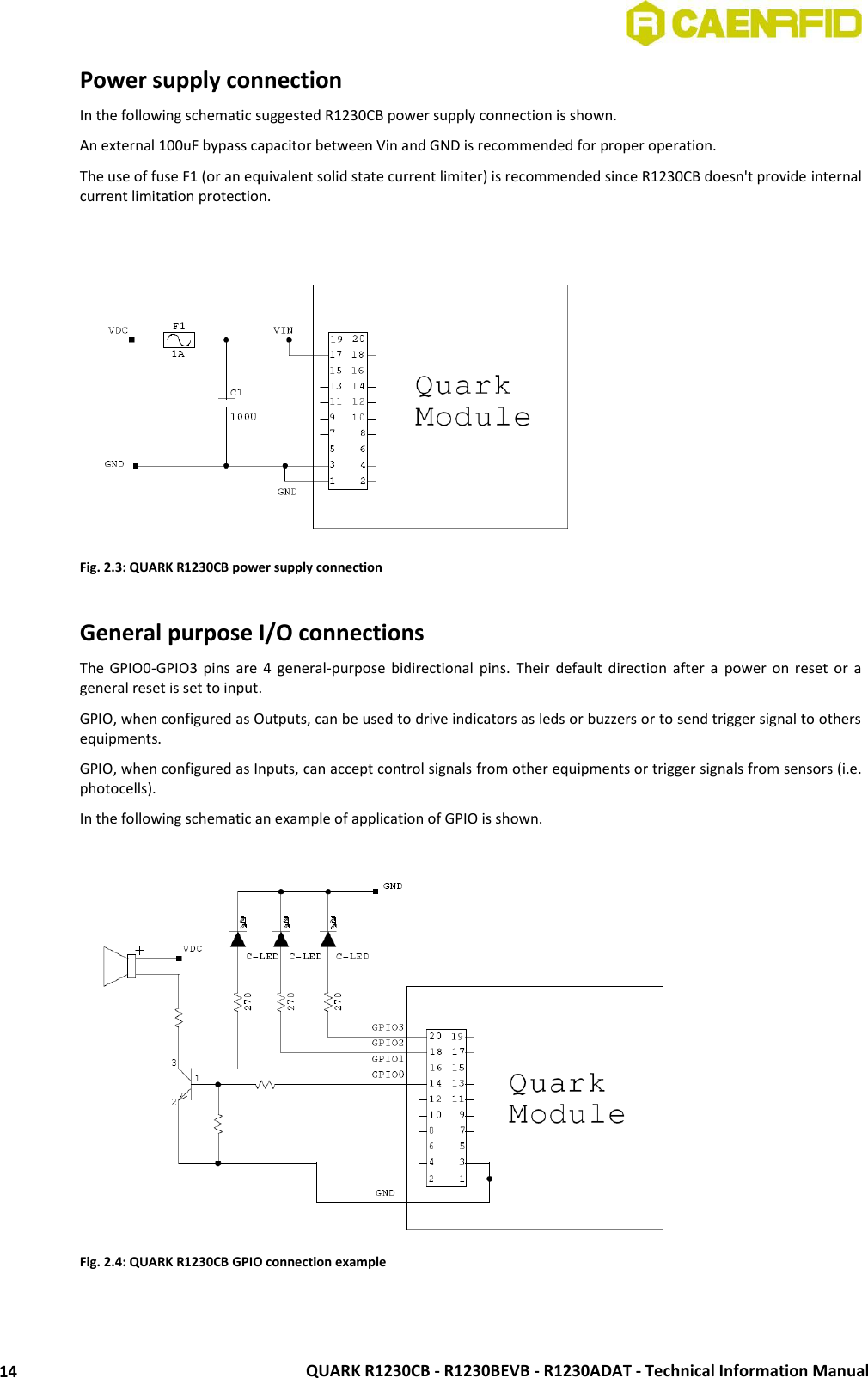  QUARK R1230CB - R1230BEVB - R1230ADAT - Technical Information Manual 14 Power supply connection In the following schematic suggested R1230CB power supply connection is shown. An external 100uF bypass capacitor between Vin and GND is recommended for proper operation. The use of fuse F1 (or an equivalent solid state current limiter) is recommended since R1230CB doesn&apos;t provide internal current limitation protection.   Fig. 2.3: QUARK R1230CB power supply connection  General purpose I/O connections The  GPIO0-GPIO3  pins  are  4  general-purpose  bidirectional pins.  Their  default  direction after a  power  on  reset  or  a general reset is set to input.  GPIO, when configured as Outputs, can be used to drive indicators as leds or buzzers or to send trigger signal to others equipments.  GPIO, when configured as Inputs, can accept control signals from other equipments or trigger signals from sensors (i.e. photocells). In the following schematic an example of application of GPIO is shown.   Fig. 2.4: QUARK R1230CB GPIO connection example  