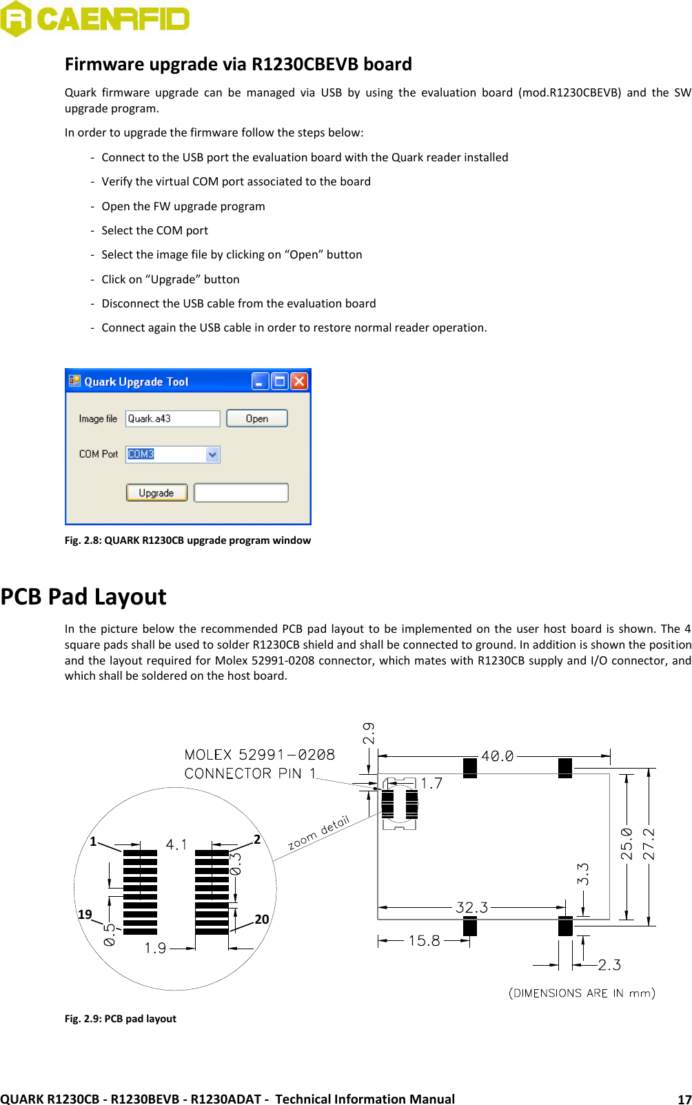  QUARK R1230CB - R1230BEVB - R1230ADAT -  Technical Information Manual 17 Firmware upgrade via R1230CBEVB board Quark  firmware  upgrade  can  be  managed  via  USB  by  using  the  evaluation  board  (mod.R1230CBEVB)  and  the  SW upgrade program. In order to upgrade the firmware follow the steps below: - Connect to the USB port the evaluation board with the Quark reader installed  - Verify the virtual COM port associated to the board  - Open the FW upgrade program - Select the COM port  - Select the image file by clicking on “Open” button - Click on “Upgrade” button - Disconnect the USB cable from the evaluation board - Connect again the USB cable in order to restore normal reader operation.   Fig. 2.8: QUARK R1230CB upgrade program window  PCB Pad Layout In the picture below the recommended PCB pad layout to be  implemented on  the user host board is shown.  The 4 square pads shall be used to solder R1230CB shield and shall be connected to ground. In addition is shown the position and the layout required for Molex 52991-0208 connector, which mates with R1230CB supply and I/O connector, and which shall be soldered on the host board.   Fig. 2.9: PCB pad layout   1 19 2 20 