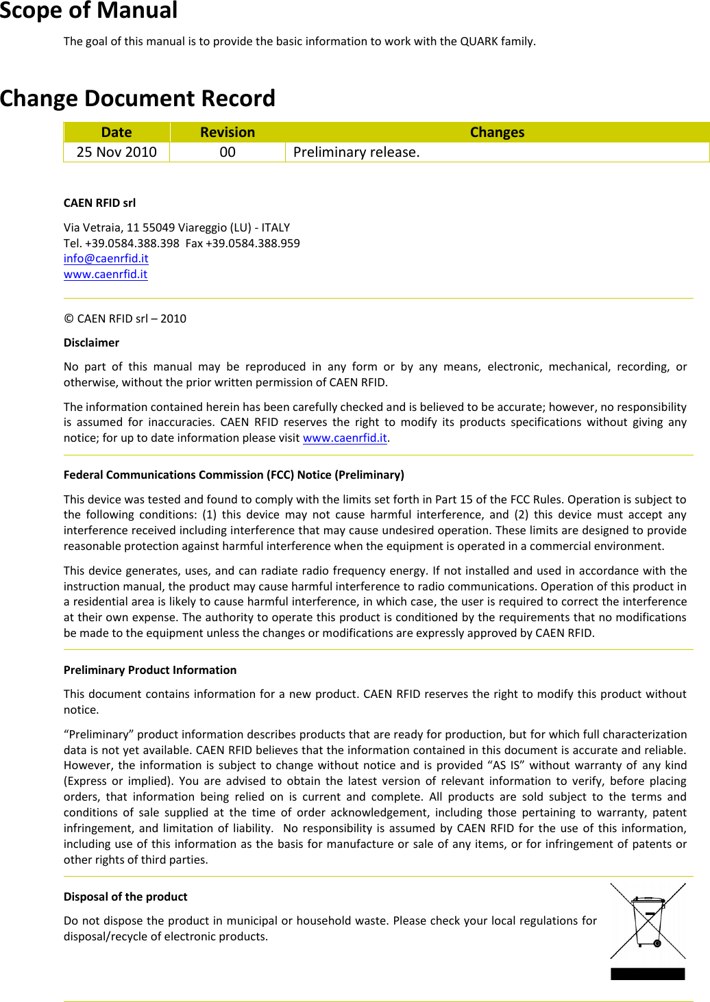 Scope of Manual The goal of this manual is to provide the basic information to work with the QUARK family.   Change Document Record Date Revision Changes 25 Nov 2010 00 Preliminary release.  CAEN RFID srl Via Vetraia, 11 55049 Viareggio (LU) - ITALY Tel. +39.0584.388.398  Fax +39.0584.388.959 info@caenrfid.it  www.caenrfid.it    © CAEN RFID srl – 2010 Disclaimer No  part  of  this  manual  may  be  reproduced  in  any  form  or  by  any  means,  electronic,  mechanical,  recording,  or otherwise, without the prior written permission of CAEN RFID. The information contained herein has been carefully checked and is believed to be accurate; however, no responsibility is  assumed  for  inaccuracies.  CAEN  RFID  reserves  the  right  to  modify  its  products  specifications  without  giving  any notice; for up to date information please visit www.caenrfid.it.   Federal Communications Commission (FCC) Notice (Preliminary) This device was tested and found to comply with the limits set forth in Part 15 of the FCC Rules. Operation is subject to the  following  conditions:  (1)  this  device  may  not  cause  harmful  interference,  and  (2)  this  device  must  accept  any interference received including interference that may cause undesired operation. These limits are designed to provide reasonable protection against harmful interference when the equipment is operated in a commercial environment.   This device generates, uses, and can radiate radio frequency energy. If not installed and used in accordance with the instruction manual, the product may cause harmful interference to radio communications. Operation of this product in a residential area is likely to cause harmful interference, in which case, the user is required to correct the interference at their own expense. The authority to operate this product is conditioned by the requirements that no modifications be made to the equipment unless the changes or modifications are expressly approved by CAEN RFID.   Preliminary Product Information This document contains information for a new product. CAEN RFID reserves the right to modify this product without notice. “Preliminary” product information describes products that are ready for production, but for which full characterization data is not yet available. CAEN RFID believes that the information contained in this document is accurate and reliable. However, the information is subject  to change  without  notice and is  provided “AS IS” without  warranty  of any kind (Express  or  implied).  You  are  advised  to  obtain  the  latest  version  of  relevant  information  to  verify,  before  placing orders,  that  information  being  relied  on  is  current  and  complete.  All  products  are  sold  subject  to  the  terms  and conditions  of  sale  supplied  at  the  time  of  order  acknowledgement,  including  those  pertaining  to  warranty,  patent infringement, and  limitation of liability.   No  responsibility is assumed by  CAEN  RFID for the  use  of  this information, including use of this information as the basis for manufacture or sale of any items, or for infringement of patents or other rights of third parties.   Disposal of the product  Do not dispose the product in municipal or household waste. Please check your local regulations for disposal/recycle of electronic products.     