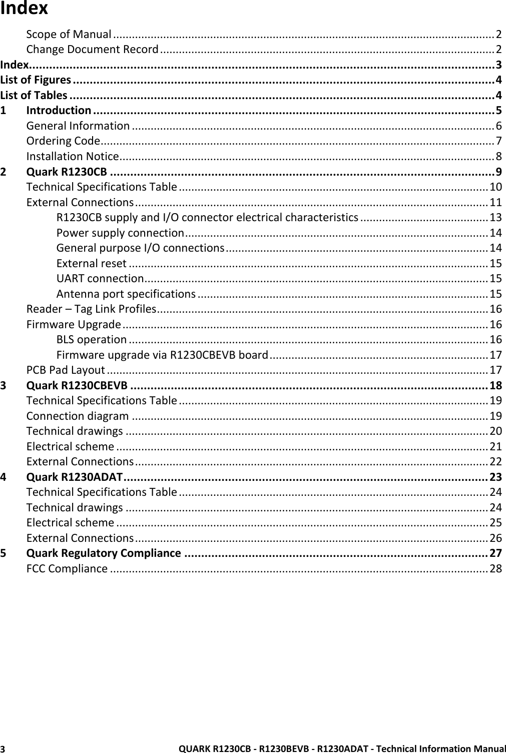 QUARK R1230CB - R1230BEVB - R1230ADAT - Technical Information Manual 3 Index Scope of Manual .......................................................................................................................... 2 Change Document Record ........................................................................................................... 2 Index.......................................................................................................................................... 3 List of Figures ............................................................................................................................. 4 List of Tables .............................................................................................................................. 4 1 Introduction ....................................................................................................................... 5 General Information .................................................................................................................... 6 Ordering Code .............................................................................................................................. 7 Installation Notice ........................................................................................................................ 8 2 Quark R1230CB .................................................................................................................. 9 Technical Specifications Table ................................................................................................... 10 External Connections ................................................................................................................. 11 R1230CB supply and I/O connector electrical characteristics ......................................... 13 Power supply connection ................................................................................................. 14 General purpose I/O connections .................................................................................... 14 External reset ................................................................................................................... 15 UART connection .............................................................................................................. 15 Antenna port specifications ............................................................................................. 15 Reader – Tag Link Profiles .......................................................................................................... 16 Firmware Upgrade ..................................................................................................................... 16 BLS operation ................................................................................................................... 16 Firmware upgrade via R1230CBEVB board ...................................................................... 17 PCB Pad Layout .......................................................................................................................... 17 3 Quark R1230CBEVB .......................................................................................................... 18 Technical Specifications Table ................................................................................................... 19 Connection diagram .................................................................................................................. 19 Technical drawings .................................................................................................................... 20 Electrical scheme ....................................................................................................................... 21 External Connections ................................................................................................................. 22 4 Quark R1230ADAT ............................................................................................................ 23 Technical Specifications Table ................................................................................................... 24 Technical drawings .................................................................................................................... 24 Electrical scheme ....................................................................................................................... 25 External Connections ................................................................................................................. 26 5 Quark Regulatory Compliance .......................................................................................... 27 FCC Compliance ......................................................................................................................... 28  