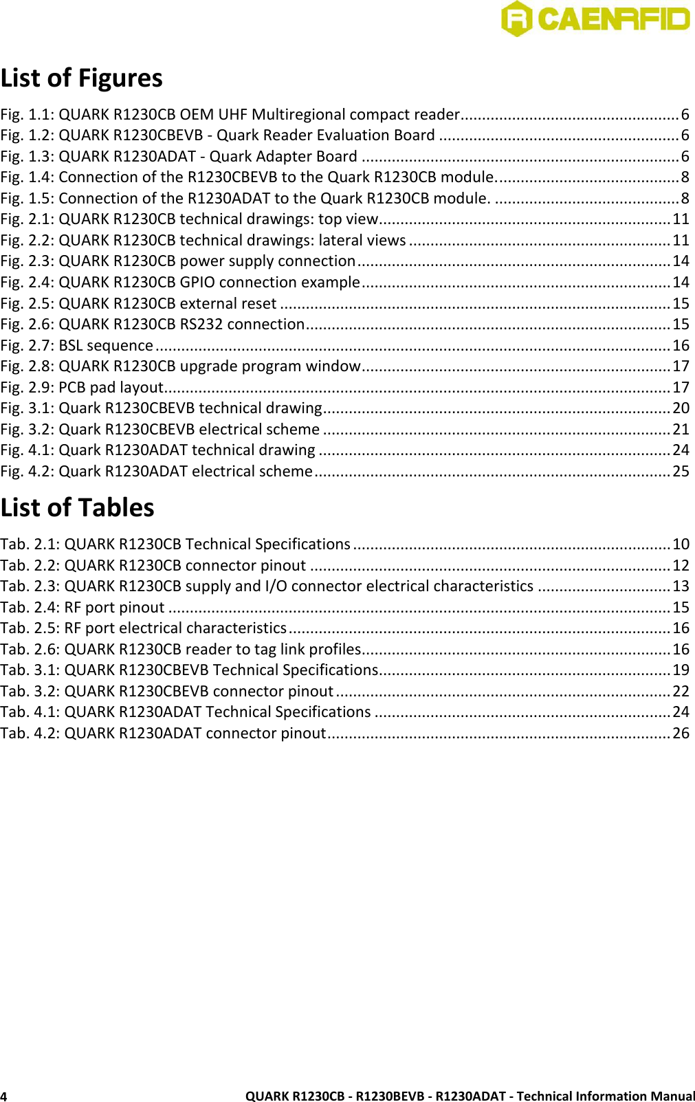  QUARK R1230CB - R1230BEVB - R1230ADAT - Technical Information Manual 4 List of Figures Fig. 1.1: QUARK R1230CB OEM UHF Multiregional compact reader................................................... 6 Fig. 1.2: QUARK R1230CBEVB - Quark Reader Evaluation Board ........................................................ 6 Fig. 1.3: QUARK R1230ADAT - Quark Adapter Board .......................................................................... 6 Fig. 1.4: Connection of the R1230CBEVB to the Quark R1230CB module. .......................................... 8 Fig. 1.5: Connection of the R1230ADAT to the Quark R1230CB module. ........................................... 8 Fig. 2.1: QUARK R1230CB technical drawings: top view.................................................................... 11 Fig. 2.2: QUARK R1230CB technical drawings: lateral views ............................................................. 11 Fig. 2.3: QUARK R1230CB power supply connection ......................................................................... 14 Fig. 2.4: QUARK R1230CB GPIO connection example ........................................................................ 14 Fig. 2.5: QUARK R1230CB external reset ........................................................................................... 15 Fig. 2.6: QUARK R1230CB RS232 connection ..................................................................................... 15 Fig. 2.7: BSL sequence ........................................................................................................................ 16 Fig. 2.8: QUARK R1230CB upgrade program window ........................................................................ 17 Fig. 2.9: PCB pad layout ...................................................................................................................... 17 Fig. 3.1: Quark R1230CBEVB technical drawing ................................................................................. 20 Fig. 3.2: Quark R1230CBEVB electrical scheme ................................................................................. 21 Fig. 4.1: Quark R1230ADAT technical drawing .................................................................................. 24 Fig. 4.2: Quark R1230ADAT electrical scheme ................................................................................... 25 List of Tables Tab. 2.1: QUARK R1230CB Technical Specifications .......................................................................... 10 Tab. 2.2: QUARK R1230CB connector pinout .................................................................................... 12 Tab. 2.3: QUARK R1230CB supply and I/O connector electrical characteristics ............................... 13 Tab. 2.4: RF port pinout ..................................................................................................................... 15 Tab. 2.5: RF port electrical characteristics ......................................................................................... 16 Tab. 2.6: QUARK R1230CB reader to tag link profiles........................................................................ 16 Tab. 3.1: QUARK R1230CBEVB Technical Specifications .................................................................... 19 Tab. 3.2: QUARK R1230CBEVB connector pinout .............................................................................. 22 Tab. 4.1: QUARK R1230ADAT Technical Specifications ..................................................................... 24 Tab. 4.2: QUARK R1230ADAT connector pinout ................................................................................ 26  