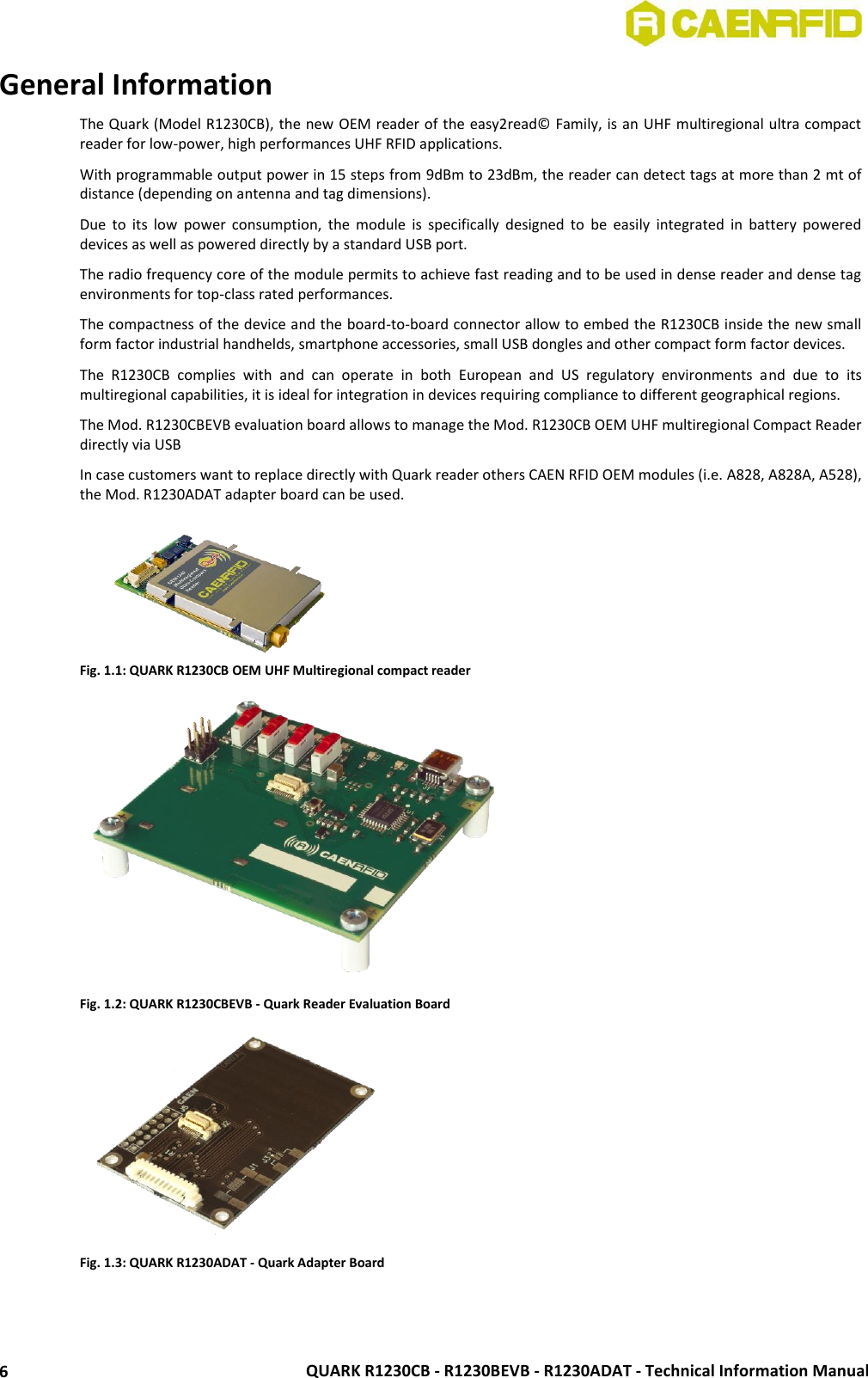  QUARK R1230CB - R1230BEVB - R1230ADAT - Technical Information Manual 6 General Information The Quark (Model R1230CB), the new OEM reader of the easy2read© Family, is an UHF multiregional ultra compact reader for low-power, high performances UHF RFID applications. With programmable output power in 15 steps from 9dBm to 23dBm, the reader can detect tags at more than 2 mt of distance (depending on antenna and tag dimensions). Due  to  its  low  power  consumption,  the  module  is  specifically  designed  to  be  easily  integrated  in  battery  powered devices as well as powered directly by a standard USB port. The radio frequency core of the module permits to achieve fast reading and to be used in dense reader and dense tag environments for top-class rated performances. The compactness of the device and the board-to-board connector allow to embed the R1230CB inside the new small form factor industrial handhelds, smartphone accessories, small USB dongles and other compact form factor devices. The  R1230CB  complies  with  and  can  operate  in  both  European  and  US  regulatory  environments  and  due  to  its multiregional capabilities, it is ideal for integration in devices requiring compliance to different geographical regions. The Mod. R1230CBEVB evaluation board allows to manage the Mod. R1230CB OEM UHF multiregional Compact Reader directly via USB  In case customers want to replace directly with Quark reader others CAEN RFID OEM modules (i.e. A828, A828A, A528), the Mod. R1230ADAT adapter board can be used.  Fig. 1.1: QUARK R1230CB OEM UHF Multiregional compact reader  Fig. 1.2: QUARK R1230CBEVB - Quark Reader Evaluation Board  Fig. 1.3: QUARK R1230ADAT - Quark Adapter Board   