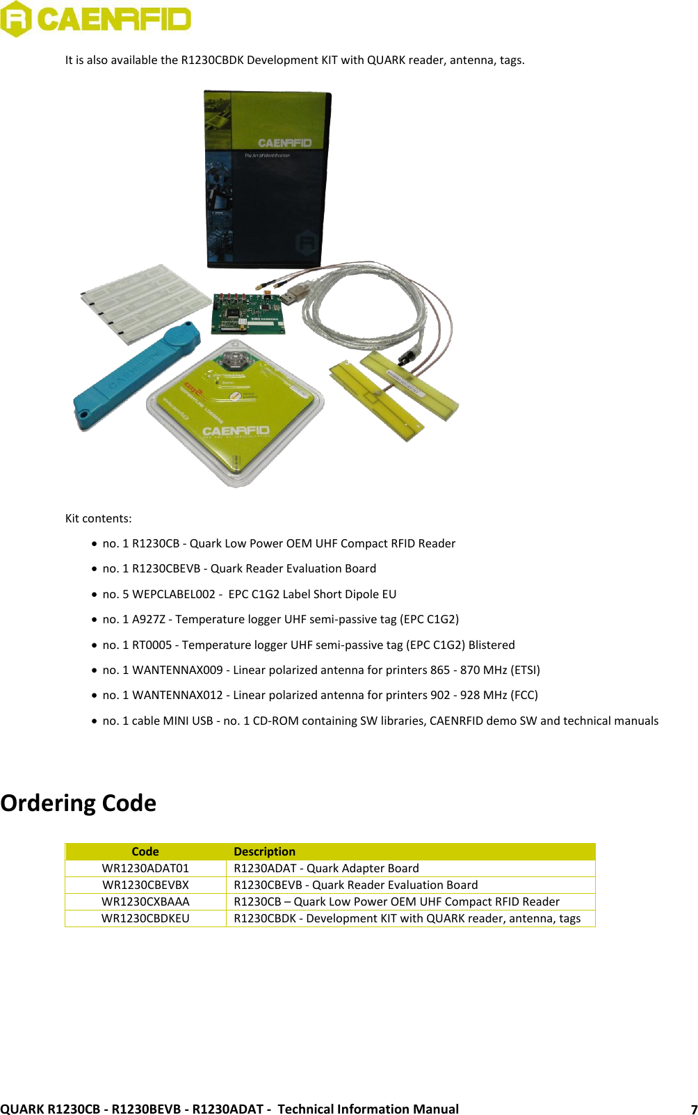  QUARK R1230CB - R1230BEVB - R1230ADAT -  Technical Information Manual 7 It is also available the R1230CBDK Development KIT with QUARK reader, antenna, tags.  Kit contents:  no. 1 R1230CB - Quark Low Power OEM UHF Compact RFID Reader  no. 1 R1230CBEVB - Quark Reader Evaluation Board  no. 5 WEPCLABEL002 -  EPC C1G2 Label Short Dipole EU   no. 1 A927Z - Temperature logger UHF semi-passive tag (EPC C1G2)  no. 1 RT0005 - Temperature logger UHF semi-passive tag (EPC C1G2) Blistered  no. 1 WANTENNAX009 - Linear polarized antenna for printers 865 - 870 MHz (ETSI)  no. 1 WANTENNAX012 - Linear polarized antenna for printers 902 - 928 MHz (FCC)  no. 1 cable MINI USB - no. 1 CD-ROM containing SW libraries, CAENRFID demo SW and technical manuals   Ordering Code  Code Description WR1230ADAT01 R1230ADAT - Quark Adapter Board WR1230CBEVBX R1230CBEVB - Quark Reader Evaluation Board WR1230CXBAAA R1230CB – Quark Low Power OEM UHF Compact RFID Reader WR1230CBDKEU R1230CBDK - Development KIT with QUARK reader, antenna, tags    