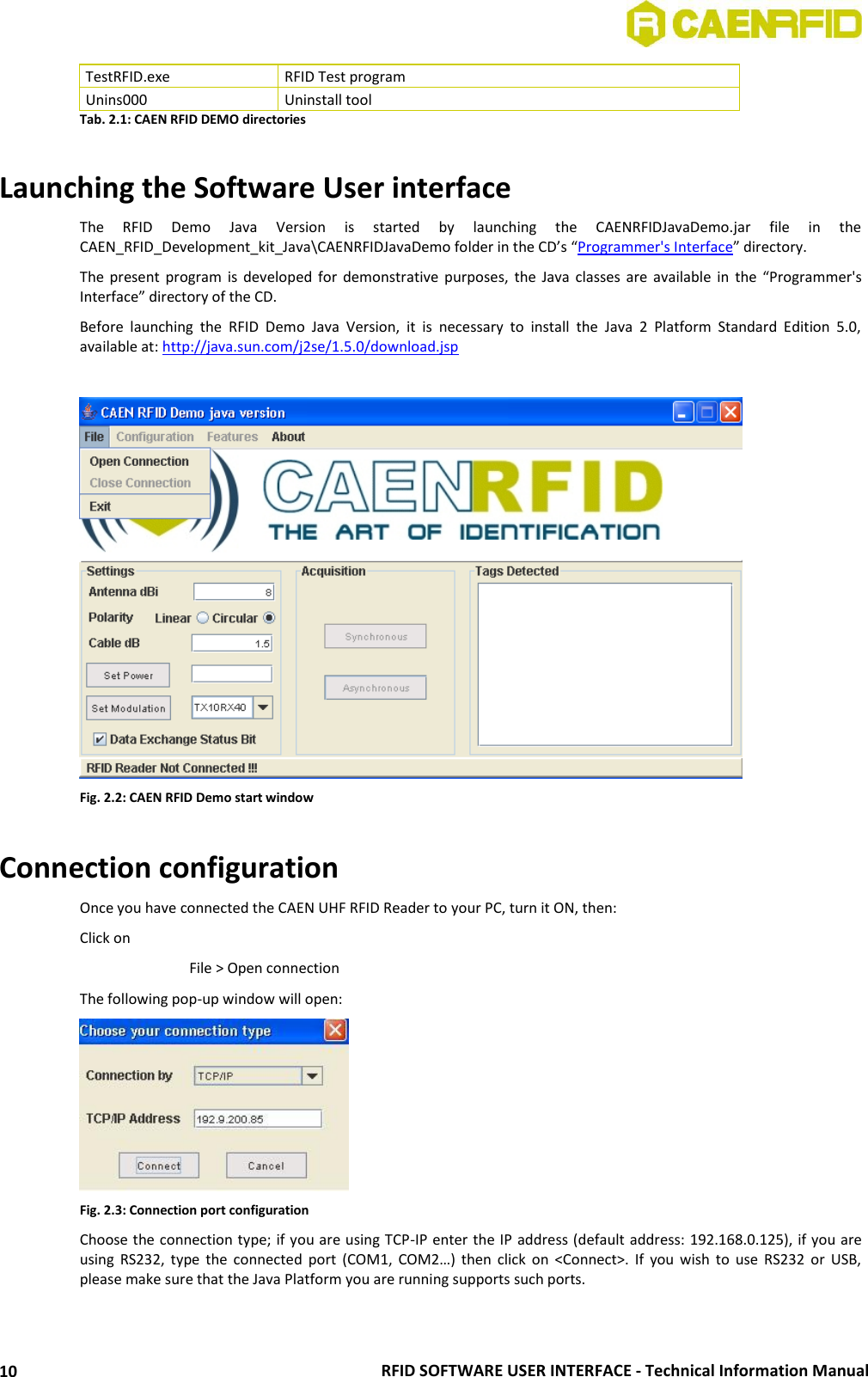  RFID SOFTWARE USER INTERFACE - Technical Information Manual 10 TestRFID.exe RFID Test program Unins000 Uninstall tool Tab. 2.1: CAEN RFID DEMO directories  Launching the Software User interface The  RFID  Demo  Java  Version  is  started  by  launching  the  CAENRFIDJavaDemo.jar  file  in  the CAEN_RFID_Development_kit_Java\CAENRFIDJavaDemo folder in the CD’s “Programmer&apos;s Interface” directory. The present program  is  developed  for  demonstrative  purposes,  the  Java  classes are  available  in  the  “Programmer&apos;s Interface” directory of the CD. Before  launching  the  RFID  Demo  Java  Version,  it  is  necessary  to  install  the  Java  2  Platform  Standard  Edition  5.0, available at: http://java.sun.com/j2se/1.5.0/download.jsp   Fig. 2.2: CAEN RFID Demo start window  Connection configuration Once you have connected the CAEN UHF RFID Reader to your PC, turn it ON, then: Click on     File &gt; Open connection The following pop-up window will open:  Fig. 2.3: Connection port configuration Choose the connection type; if you are using TCP-IP enter the IP address (default address: 192.168.0.125), if you are using  RS232,  type  the  connected  port  (COM1,  COM2…)  then click  on  &lt;Connect&gt;.  If  you  wish  to  use  RS232  or  USB, please make sure that the Java Platform you are running supports such ports.  