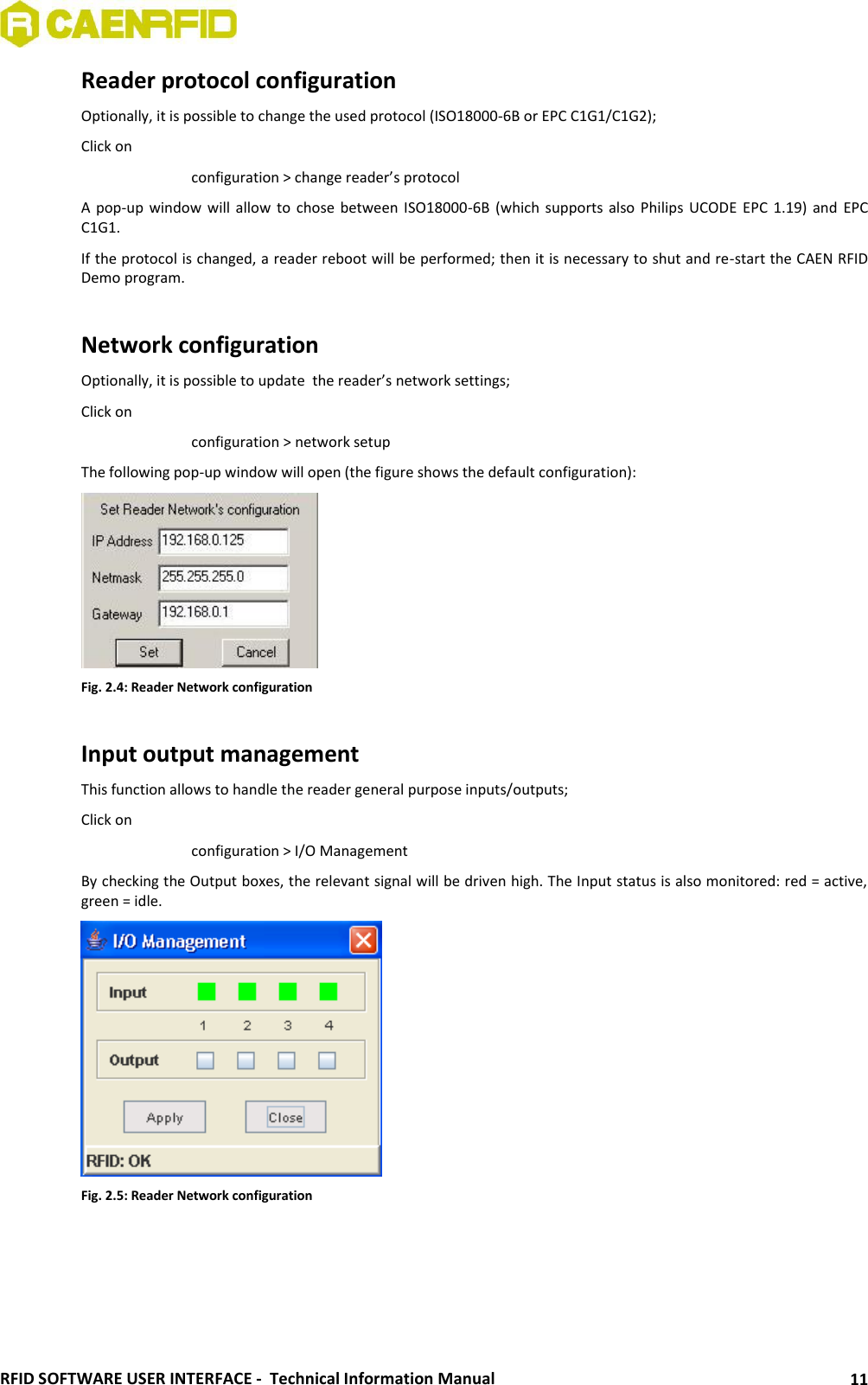  RFID SOFTWARE USER INTERFACE -  Technical Information Manual 11 Reader protocol configuration Optionally, it is possible to change the used protocol (ISO18000-6B or EPC C1G1/C1G2); Click on     configuration &gt; change reader’s protocol A pop-up  window  will allow to  chose between ISO18000-6B  (which supports also  Philips  UCODE  EPC 1.19) and  EPC C1G1. If the protocol is changed, a reader reboot will be performed; then it is necessary to shut and re-start the CAEN RFID Demo program.   Network configuration Optionally, it is possible to update  the reader’s network settings; Click on      configuration &gt; network setup The following pop-up window will open (the figure shows the default configuration):  Fig. 2.4: Reader Network configuration  Input output management This function allows to handle the reader general purpose inputs/outputs; Click on      configuration &gt; I/O Management By checking the Output boxes, the relevant signal will be driven high. The Input status is also monitored: red = active, green = idle.    Fig. 2.5: Reader Network configuration  