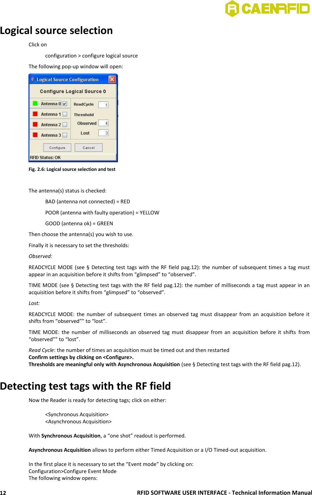  RFID SOFTWARE USER INTERFACE - Technical Information Manual 12 Logical source selection Click on    configuration &gt; configure logical source The following pop-up window will open:  Fig. 2.6: Logical source selection and test  The antenna(s) status is checked:    BAD (antenna not connected) = RED   POOR (antenna with faulty operation) = YELLOW   GOOD (antenna ok) = GREEN  Then choose the antenna(s) you wish to use. Finally it is necessary to set the thresholds: Observed:  READCYCLE MODE (see § Detecting test tags with the RF field  pag.12): the number of subsequent times a tag must appear in an acquisition before it shifts from “glimpsed” to “observed”. TIME MODE (see § Detecting test tags with the RF field pag.12): the number of milliseconds a tag must appear in an acquisition before it shifts from “glimpsed” to “observed”. Lost:  READCYCLE  MODE:  the number of  subsequent times an observed  tag  must  disappear from  an  acquisition  before  it shifts from “observed”” to “lost”. TIME  MODE:  the  number  of  milliseconds an observed  tag  must  disappear  from  an  acquisition  before it  shifts  from “observed”” to “lost”. Read Cycle: the number of times an acquisition must be timed out and then restarted Confirm settings by clicking on &lt;Configure&gt;. Thresholds are meaningful only with Asynchronous Acquisition (see § Detecting test tags with the RF field pag.12).  Detecting test tags with the RF field Now the Reader is ready for detecting tags; click on either:    &lt;Synchronous Acquisition&gt;   &lt;Asynchronous Acquisition&gt;  With Synchronous Acquisition, a “one shot” readout is performed.   Asynchronous Acquisition allows to perform either Timed Acquisition or a I/O Timed-out acquisition.  In the first place it is necessary to set the “Event mode” by clicking on: Configuration&gt;Configure Event Mode The following window opens: 