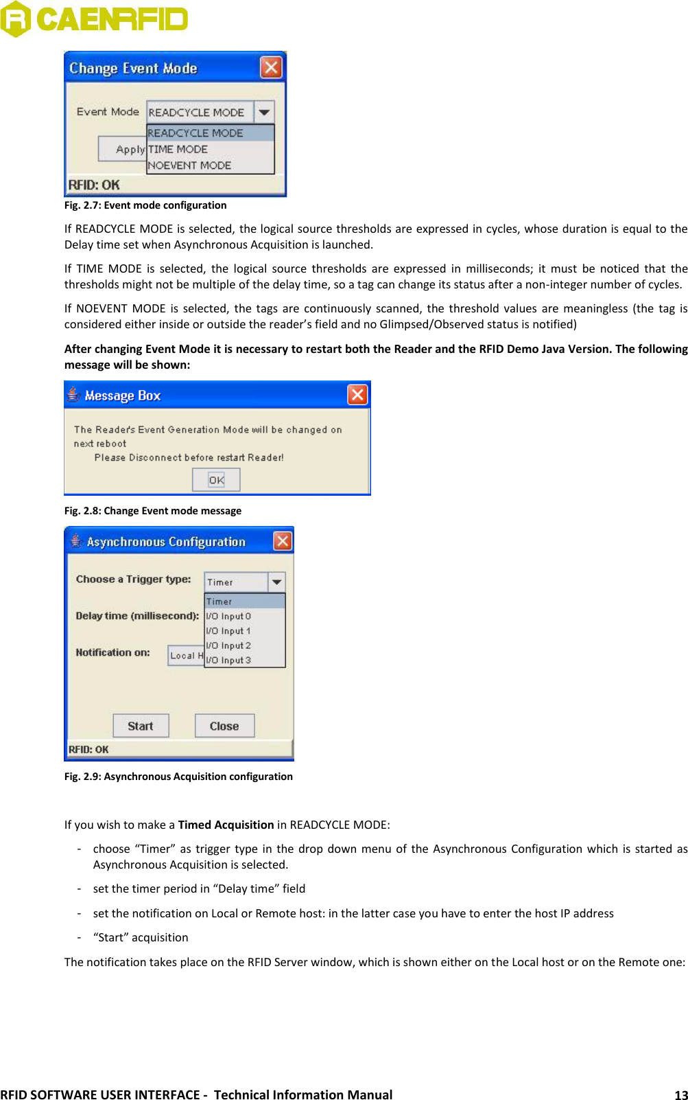  RFID SOFTWARE USER INTERFACE -  Technical Information Manual 13  Fig. 2.7: Event mode configuration If READCYCLE MODE is selected, the logical source thresholds are expressed in cycles, whose duration is equal to the Delay time set when Asynchronous Acquisition is launched. If  TIME  MODE  is  selected,  the  logical  source  thresholds  are  expressed  in  milliseconds;  it  must  be  noticed  that  the thresholds might not be multiple of the delay time, so a tag can change its status after a non-integer number of cycles. If  NOEVENT  MODE  is  selected, the tags are continuously scanned,  the threshold values  are meaningless (the tag is considered either inside or outside the reader’s field and no Glimpsed/Observed status is notified) After changing Event Mode it is necessary to restart both the Reader and the RFID Demo Java Version. The following message will be shown:  Fig. 2.8: Change Event mode message  Fig. 2.9: Asynchronous Acquisition configuration  If you wish to make a Timed Acquisition in READCYCLE MODE: -  choose “Timer”  as trigger  type in  the drop  down menu  of  the Asynchronous  Configuration which  is started  as Asynchronous Acquisition is selected.  -  set the timer period in “Delay time” field -  set the notification on Local or Remote host: in the latter case you have to enter the host IP address -  “Start” acquisition The notification takes place on the RFID Server window, which is shown either on the Local host or on the Remote one: 