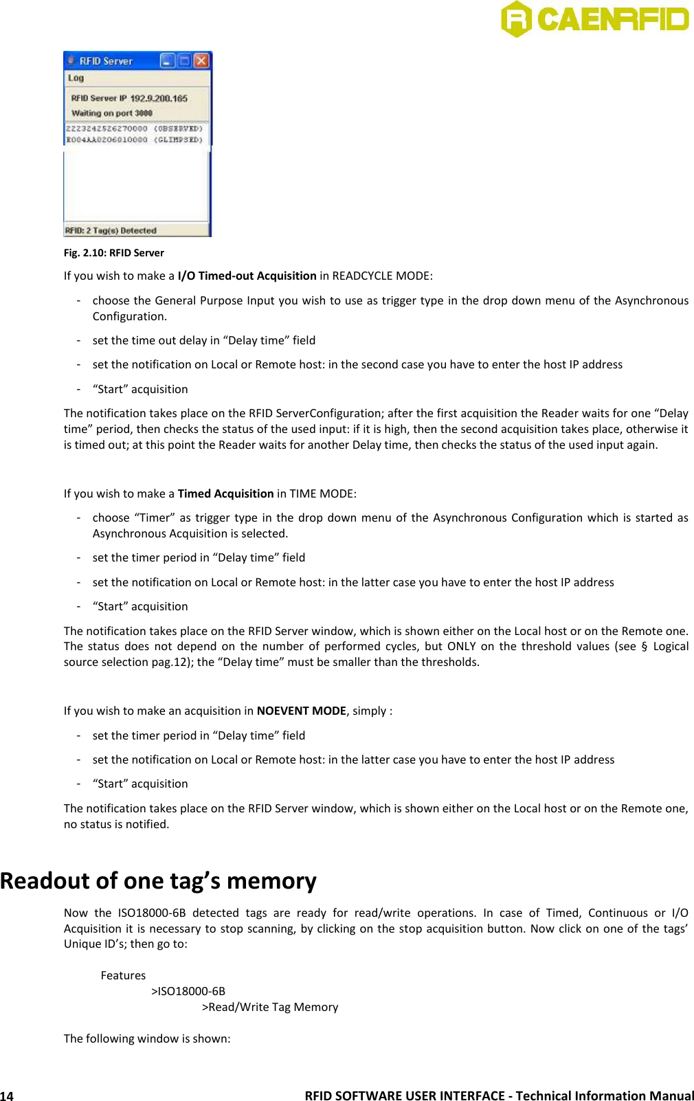  RFID SOFTWARE USER INTERFACE - Technical Information Manual 14  Fig. 2.10: RFID Server If you wish to make a I/O Timed-out Acquisition in READCYCLE MODE: -  choose the General Purpose Input you wish to use as trigger type in the drop down menu of the Asynchronous Configuration.  -  set the time out delay in “Delay time” field -  set the notification on Local or Remote host: in the second case you have to enter the host IP address -  “Start” acquisition The notification takes place on the RFID ServerConfiguration; after the first acquisition the Reader waits for one “Delay time” period, then checks the status of the used input: if it is high, then the second acquisition takes place, otherwise it is timed out; at this point the Reader waits for another Delay time, then checks the status of the used input again.  If you wish to make a Timed Acquisition in TIME MODE: -  choose “Timer”  as trigger  type in  the drop  down menu  of  the Asynchronous  Configuration which  is started  as Asynchronous Acquisition is selected.  -  set the timer period in “Delay time” field -  set the notification on Local or Remote host: in the latter case you have to enter the host IP address -  “Start” acquisition The notification takes place on the RFID Server window, which is shown either on the Local host or on the Remote one. The  status  does  not  depend  on  the  number  of  performed  cycles,  but  ONLY  on  the  threshold  values  (see  §  Logical source selection pag.12); the “Delay time” must be smaller than the thresholds.  If you wish to make an acquisition in NOEVENT MODE, simply : -  set the timer period in “Delay time” field -  set the notification on Local or Remote host: in the latter case you have to enter the host IP address -  “Start” acquisition The notification takes place on the RFID Server window, which is shown either on the Local host or on the Remote one, no status is notified.  Readout of one tag’s memory Now  the  ISO18000-6B  detected  tags  are  ready  for  read/write  operations.  In  case  of  Timed,  Continuous  or  I/O Acquisition it is necessary to stop scanning, by clicking on the stop acquisition button. Now click on one of the tags’ Unique ID’s; then go to:    Features     &gt;ISO18000-6B       &gt;Read/Write Tag Memory  The following window is shown: 