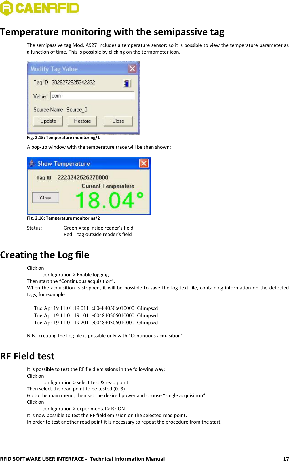  RFID SOFTWARE USER INTERFACE -  Technical Information Manual 17 Temperature monitoring with the semipassive tag The semipassive tag Mod. A927 includes a temperature sensor; so it is possible to view the temperature parameter as a function of time. This is possible by clicking on the termometer icon.   Fig. 2.15: Temperature monitoring/1 A pop-up window with the temperature trace will be then shown:   Fig. 2.16: Temperature monitoring/2 Status:   Green = tag inside reader’s field     Red = tag outside reader’s field  Creating the Log file Click on    configuration &gt; Enable logging Then start the “Continuous acquisition”. When the acquisition is stopped, it will be possible to save the log text file, containing information on the detected tags, for example:  Tue Apr 19 11:01:19.011  e004840306010000  Glimpsed Tue Apr 19 11:01:19.101  e004840306010000  Glimpsed Tue Apr 19 11:01:19.201  e004840306010000  Glimpsed  N.B.: creating the Log file is possible only with “Continuous acquisition”.  RF Field test It is possible to test the RF field emissions in the following way: Click on    configuration &gt; select test &amp; read point Then select the read point to be tested (0..3). Go to the main menu, then set the desired power and choose “single acquisition”. Click on    configuration &gt; experimental &gt; RF ON It is now possible to test the RF field emission on the selected read point.  In order to test another read point it is necessary to repeat the procedure from the start.  