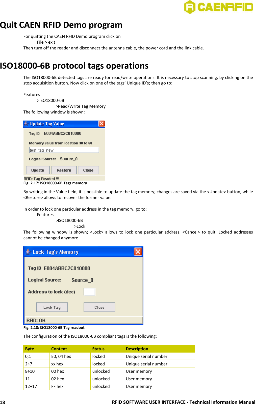  RFID SOFTWARE USER INTERFACE - Technical Information Manual 18 Quit CAEN RFID Demo program For quitting the CAEN RFID Demo program click on   File &gt; exit Then turn off the reader and disconnect the antenna cable, the power cord and the link cable.  ISO18000-6B protocol tags operations The ISO18000-6B detected tags are ready for read/write operations. It is necessary to stop scanning, by clicking on the stop acquisition button. Now click on one of the tags’ Unique ID’s; then go to:  Features   &gt;ISO18000-6B     &gt;Read/Write Tag Memory The following window is shown:   Fig. 2.17: ISO18000-6B Tags memory By writing in the Value field, it is possible to update the tag memory; changes are saved via the &lt;Update&gt; button, while &lt;Restore&gt; allows to recover the former value.  In order to lock one particular address in the tag memory, go to:   Features     &gt;ISO18000-6B       &gt;Lock The  following  window  is  shown;  &lt;Lock&gt;  allows  to  lock  one  particular  address,  &lt;Cancel&gt;  to  quit.  Locked  addresses cannot be changed anymore.   Fig. 2.18: ISO18000-6B Tag readout The configuration of the ISO18000-6B compliant tags is the following:  Byte Content Status Description 0,1 E0, 04 hex locked Unique serial number 2÷7 xx hex locked Unique serial number 8÷10 00 hex unlocked User memory 11 02 hex unlocked User memory 12÷17 FF hex unlocked User memory 