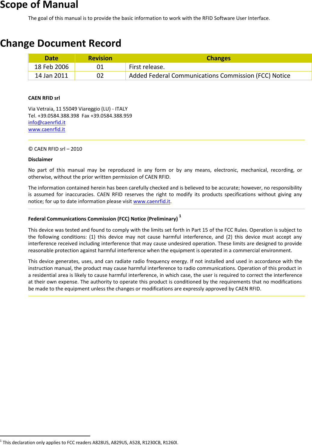 Scope of Manual The goal of this manual is to provide the basic information to work with the RFID Software User Interface.   Change Document Record Date Revision Changes 18 Feb 2006 01 First release. 14 Jan 2011 02 Added Federal Communications Commission (FCC) Notice  CAEN RFID srl Via Vetraia, 11 55049 Viareggio (LU) - ITALY Tel. +39.0584.388.398  Fax +39.0584.388.959 info@caenrfid.it  www.caenrfid.it    © CAEN RFID srl – 2010 Disclaimer No  part  of  this  manual  may  be  reproduced  in  any  form  or  by  any  means,  electronic,  mechanical,  recording,  or otherwise, without the prior written permission of CAEN RFID. The information contained herein has been carefully checked and is believed to be accurate; however, no responsibility is  assumed  for  inaccuracies.  CAEN  RFID  reserves  the  right  to  modify  its  products  specifications  without  giving  any notice; for up to date information please visit www.caenrfid.it.   Federal Communications Commission (FCC) Notice (Preliminary) 1 This device was tested and found to comply with the limits set forth in Part 15 of the FCC Rules. Operation is subject to the  following  conditions:  (1)  this  device  may  not  cause  harmful  interference,  and  (2)  this  device  must  accept  any interference received including interference that may cause undesired operation. These limits are designed to provide reasonable protection against harmful interference when the equipment is operated in a commercial environment.   This device generates, uses, and can radiate radio frequency energy. If not installed and used in accordance with the instruction manual, the product may cause harmful interference to radio communications. Operation of this product in a residential area is likely to cause harmful interference, in which case, the user is required to correct the interference at their own expense. The authority to operate this product is conditioned by the requirements that no modifications be made to the equipment unless the changes or modifications are expressly approved by CAEN RFID.                                                          1 This declaration only applies to FCC readers A828US, A829US, A528, R1230CB, R1260I. 