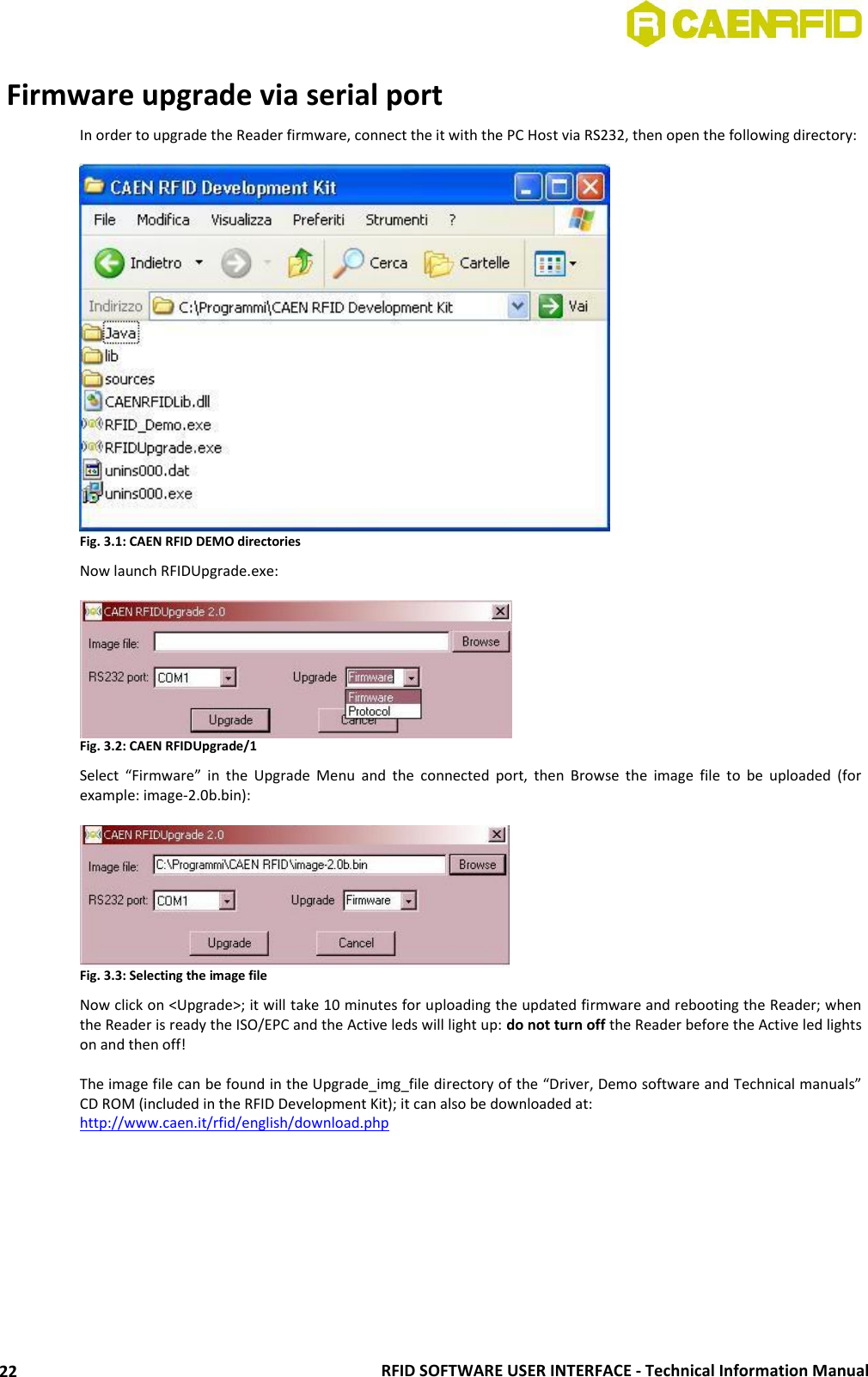  RFID SOFTWARE USER INTERFACE - Technical Information Manual 22  Firmware upgrade via serial port In order to upgrade the Reader firmware, connect the it with the PC Host via RS232, then open the following directory:   Fig. 3.1: CAEN RFID DEMO directories Now launch RFIDUpgrade.exe:   Fig. 3.2: CAEN RFIDUpgrade/1 Select  “Firmware”  in  the  Upgrade  Menu  and  the  connected  port,  then  Browse  the  image  file  to  be  uploaded  (for example: image-2.0b.bin):   Fig. 3.3: Selecting the image file Now click on &lt;Upgrade&gt;; it will take 10 minutes for uploading the updated firmware and rebooting the Reader; when the Reader is ready the ISO/EPC and the Active leds will light up: do not turn off the Reader before the Active led lights on and then off!  The image file can be found in the Upgrade_img_file directory of the “Driver, Demo software and Technical manuals” CD ROM (included in the RFID Development Kit); it can also be downloaded at:  http://www.caen.it/rfid/english/download.php   