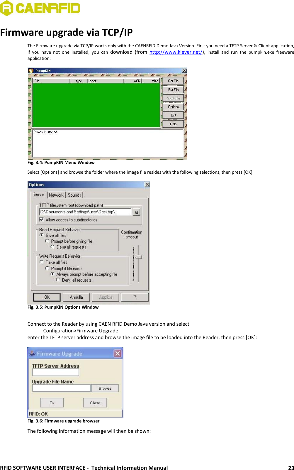  RFID SOFTWARE USER INTERFACE -  Technical Information Manual 23 Firmware upgrade via TCP/IP The Firmware upgrade via TCP/IP works only with the CAENRFID Demo Java Version. First you need a TFTP Server &amp; Client application, if  you  have  not  one  installed,  you  can  download  (from  http://www.klever.net/),  install  and  run  the  pumpkin.exe  freeware application:   Fig. 3.4: PumpKIN Menu Window Select [Options] and browse the folder where the image file resides with the following selections, then press [OK]   Fig. 3.5: PumpKIN Options Window  Connect to the Reader by using CAEN RFID Demo Java version and select    Configuration&gt;Firmware Upgrade enter the TFTP server address and browse the image file to be loaded into the Reader, then press [OK]:   Fig. 3.6: Firmware upgrade browser The following information message will then be shown: 