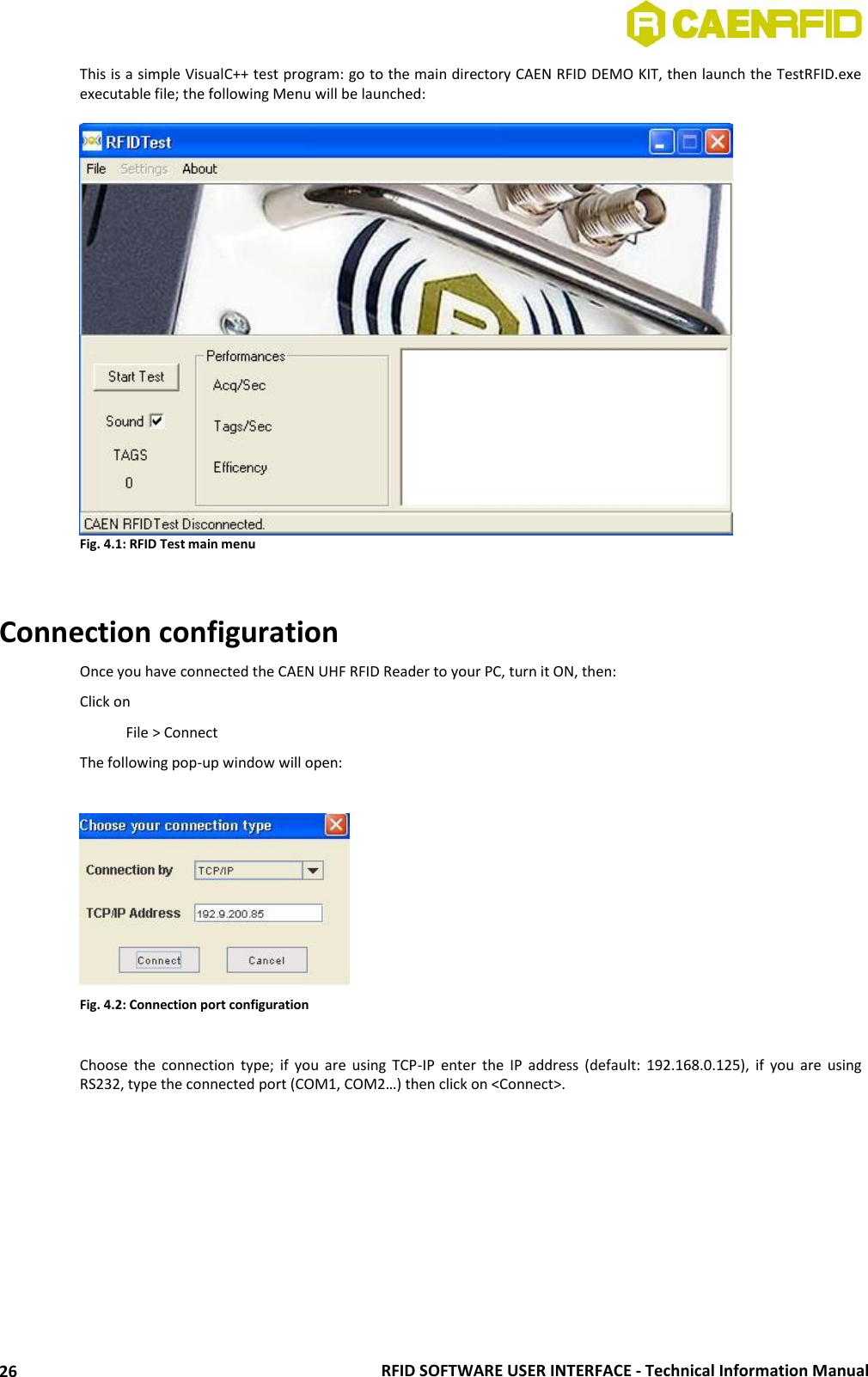  RFID SOFTWARE USER INTERFACE - Technical Information Manual 26 This is a simple VisualC++ test program: go to the main directory CAEN RFID DEMO KIT, then launch the TestRFID.exe executable file; the following Menu will be launched:   Fig. 4.1: RFID Test main menu   Connection configuration Once you have connected the CAEN UHF RFID Reader to your PC, turn it ON, then: Click on   File &gt; Connect The following pop-up window will open:   Fig. 4.2: Connection port configuration  Choose  the  connection  type;  if  you  are  using  TCP-IP  enter  the  IP  address (default:  192.168.0.125),  if  you  are  using RS232, type the connected port (COM1, COM2…) then click on &lt;Connect&gt;.  