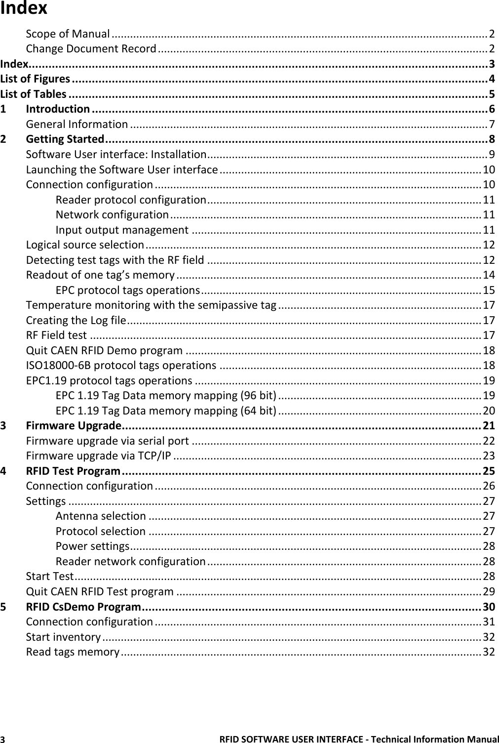 RFID SOFTWARE USER INTERFACE - Technical Information Manual 3 Index Scope of Manual .......................................................................................................................... 2 Change Document Record ........................................................................................................... 2 Index.......................................................................................................................................... 3 List of Figures ............................................................................................................................. 4 List of Tables .............................................................................................................................. 5 1 Introduction ....................................................................................................................... 6 General Information .................................................................................................................... 7 2 Getting Started ................................................................................................................... 8 Software User interface: Installation ........................................................................................... 9 Launching the Software User interface ..................................................................................... 10 Connection configuration .......................................................................................................... 10 Reader protocol configuration ......................................................................................... 11 Network configuration ..................................................................................................... 11 Input output management .............................................................................................. 11 Logical source selection ............................................................................................................. 12 Detecting test tags with the RF field ......................................................................................... 12 Readout of one tag’s memory ................................................................................................... 14 EPC protocol tags operations ........................................................................................... 15 Temperature monitoring with the semipassive tag .................................................................. 17 Creating the Log file ................................................................................................................... 17 RF Field test ............................................................................................................................... 17 Quit CAEN RFID Demo program ................................................................................................ 18 ISO18000-6B protocol tags operations ..................................................................................... 18 EPC1.19 protocol tags operations ............................................................................................. 19 EPC 1.19 Tag Data memory mapping (96 bit) .................................................................. 19 EPC 1.19 Tag Data memory mapping (64 bit) .................................................................. 20 3 Firmware Upgrade ............................................................................................................ 21 Firmware upgrade via serial port .............................................................................................. 22 Firmware upgrade via TCP/IP .................................................................................................... 23 4 RFID Test Program ............................................................................................................ 25 Connection configuration .......................................................................................................... 26 Settings ...................................................................................................................................... 27 Antenna selection ............................................................................................................ 27 Protocol selection ............................................................................................................ 27 Power settings .................................................................................................................. 28 Reader network configuration ......................................................................................... 28 Start Test .................................................................................................................................... 28 Quit CAEN RFID Test program ................................................................................................... 29 5 RFID CsDemo Program ...................................................................................................... 30 Connection configuration .......................................................................................................... 31 Start inventory ........................................................................................................................... 32 Read tags memory ..................................................................................................................... 32  