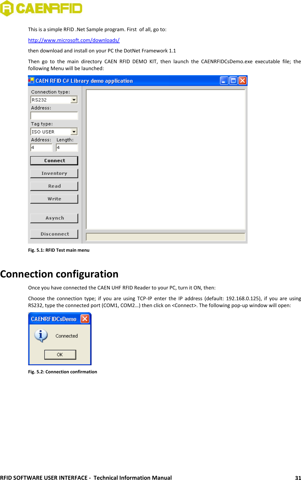  RFID SOFTWARE USER INTERFACE -  Technical Information Manual 31 This is a simple RFID .Net Sample program. First  of all, go to: http://www.microsoft.com/downloads/ then download and install on your PC the DotNet Framework 1.1 Then  go  to  the  main  directory  CAEN  RFID  DEMO  KIT,  then  launch  the  CAENRFIDCsDemo.exe  executable  file;  the following Menu will be launched:  Fig. 5.1: RFID Test main menu  Connection configuration Once you have connected the CAEN UHF RFID Reader to your PC, turn it ON, then: Choose  the  connection  type;  if  you  are  using  TCP-IP  enter  the  IP  address (default:  192.168.0.125),  if  you  are  using RS232, type the connected port (COM1, COM2…) then click on &lt;Connect&gt;. The following pop-up window will open:  Fig. 5.2: Connection confirmation  