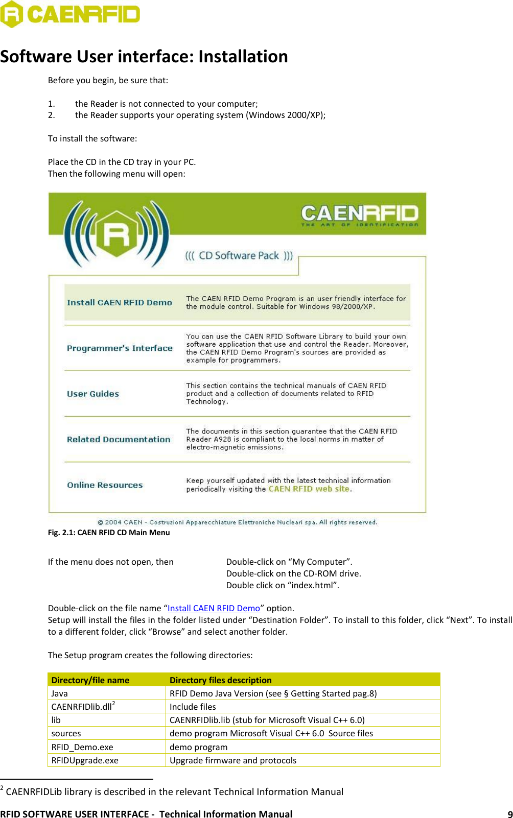  RFID SOFTWARE USER INTERFACE -  Technical Information Manual 9 Software User interface: Installation Before you begin, be sure that:  1. the Reader is not connected to your computer; 2. the Reader supports your operating system (Windows 2000/XP);   To install the software:  Place the CD in the CD tray in your PC. Then the following menu will open:   Fig. 2.1: CAEN RFID CD Main Menu  If the menu does not open, then    Double-click on “My Computer”.           Double-click on the CD-ROM drive.      Double click on “index.html”.  Double-click on the file name “Install CAEN RFID Demo” option. Setup will install the files in the folder listed under “Destination Folder”. To install to this folder, click “Next”. To install to a different folder, click “Browse” and select another folder.  The Setup program creates the following directories:  Directory/file name Directory files description Java RFID Demo Java Version (see § Getting Started pag.8) CAENRFIDlib.dll2 Include files  lib CAENRFIDlib.lib (stub for Microsoft Visual C++ 6.0) sources demo program Microsoft Visual C++ 6.0  Source files RFID_Demo.exe demo program RFIDUpgrade.exe Upgrade firmware and protocols                                                       2 CAENRFIDLib library is described in the relevant Technical Information Manual 
