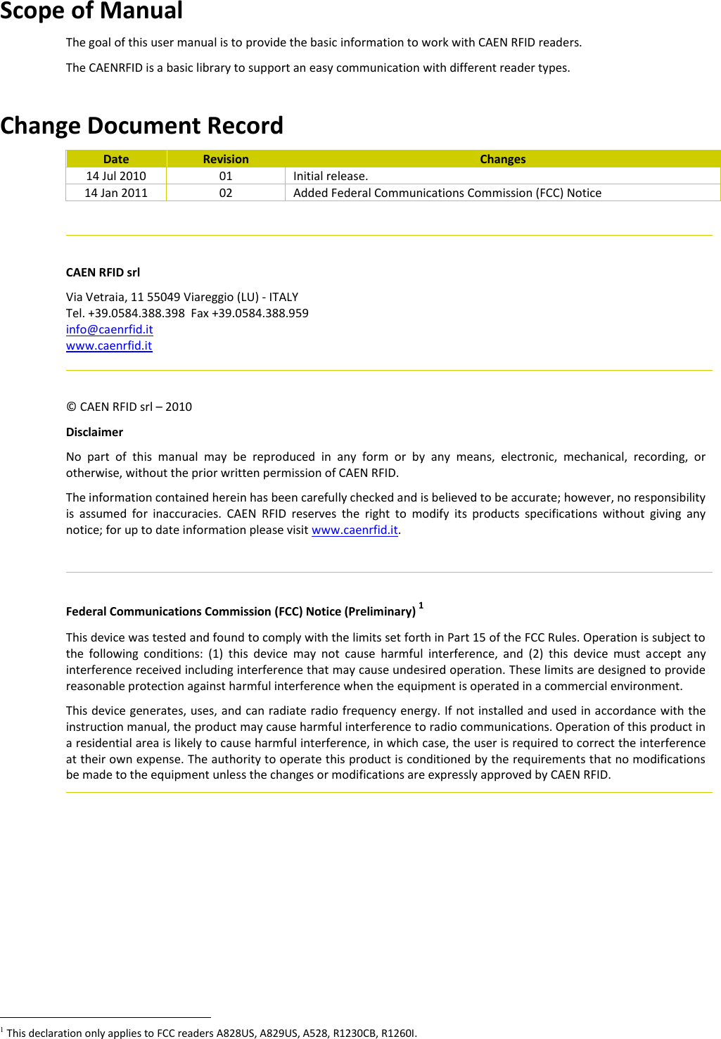 Scope of Manual The goal of this user manual is to provide the basic information to work with CAEN RFID readers. The CAENRFID is a basic library to support an easy communication with different reader types.  Change Document Record Date Revision Changes 14 Jul 2010 01 Initial release. 14 Jan 2011 02 Added Federal Communications Commission (FCC) Notice    CAEN RFID srl Via Vetraia, 11 55049 Viareggio (LU) - ITALY Tel. +39.0584.388.398  Fax +39.0584.388.959 info@caenrfid.it  www.caenrfid.it    © CAEN RFID srl – 2010 Disclaimer No  part  of  this  manual  may  be  reproduced  in  any  form  or  by  any  means,  electronic,  mechanical,  recording,  or otherwise, without the prior written permission of CAEN RFID. The information contained herein has been carefully checked and is believed to be accurate; however, no responsibility is  assumed  for  inaccuracies.  CAEN  RFID  reserves  the  right  to  modify  its  products  specifications  without  giving  any notice; for up to date information please visit www.caenrfid.it.    Federal Communications Commission (FCC) Notice (Preliminary) 1 This device was tested and found to comply with the limits set forth in Part 15 of the FCC Rules. Operation is subject to the  following  conditions:  (1)  this  device  may  not  cause  harmful  interference,  and  (2)  this  device  must  accept  any interference received including interference that may cause undesired operation. These limits are designed to provide reasonable protection against harmful interference when the equipment is operated in a commercial environment.   This device generates, uses, and can radiate radio frequency energy. If not installed and used in accordance with the instruction manual, the product may cause harmful interference to radio communications. Operation of this product in a residential area is likely to cause harmful interference, in which case, the user is required to correct the interference at their own expense. The authority to operate this product is conditioned by the requirements that no modifications be made to the equipment unless the changes or modifications are expressly approved by CAEN RFID.                                                      1 This declaration only applies to FCC readers A828US, A829US, A528, R1230CB, R1260I. 