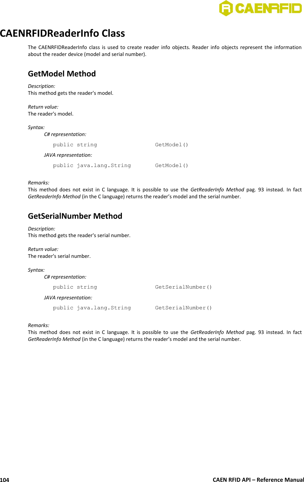  CAEN RFID API – Reference Manual 104 CAENRFIDReaderInfo Class The  CAENRFIDReaderInfo class  is  used  to  create  reader  info  objects.  Reader  info  objects  represent  the  information about the reader device (model and serial number).  GetModel Method Description: This method gets the reader&apos;s model.  Return value: The reader&apos;s model.  Syntax:   C# representation: public string       GetModel()   JAVA representation: public java.lang.String    GetModel()  Remarks: This  method  does  not  exist  in  C  language.  It  is  possible  to  use  the  GetReaderInfo  Method  pag.  93  instead.  In  fact GetReaderInfo Method (in the C language) returns the reader’s model and the serial number.  GetSerialNumber Method Description: This method gets the reader&apos;s serial number.  Return value: The reader&apos;s serial number.  Syntax:   C# representation: public string       GetSerialNumber()   JAVA representation: public java.lang.String    GetSerialNumber()  Remarks: This  method  does  not  exist  in  C  language.  It  is  possible  to  use  the  GetReaderInfo  Method  pag.  93  instead.  In  fact GetReaderInfo Method (in the C language) returns the reader’s model and the serial number. 