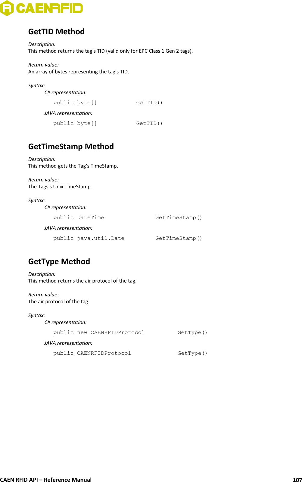  CAEN RFID API – Reference Manual 107 GetTID Method Description: This method returns the tag&apos;s TID (valid only for EPC Class 1 Gen 2 tags).  Return value: An array of bytes representing the tag&apos;s TID.  Syntax:   C# representation: public byte[]     GetTID()   JAVA representation: public byte[]     GetTID()  GetTimeStamp Method Description: This method gets the Tag&apos;s TimeStamp.  Return value: The Tags&apos;s Unix TimeStamp.  Syntax:   C# representation: public DateTime       GetTimeStamp()   JAVA representation: public java.util.Date     GetTimeStamp()  GetType Method Description: This method returns the air protocol of the tag.  Return value: The air protocol of the tag.  Syntax:   C# representation: public new CAENRFIDProtocol     GetType()   JAVA representation: public CAENRFIDProtocol      GetType()   