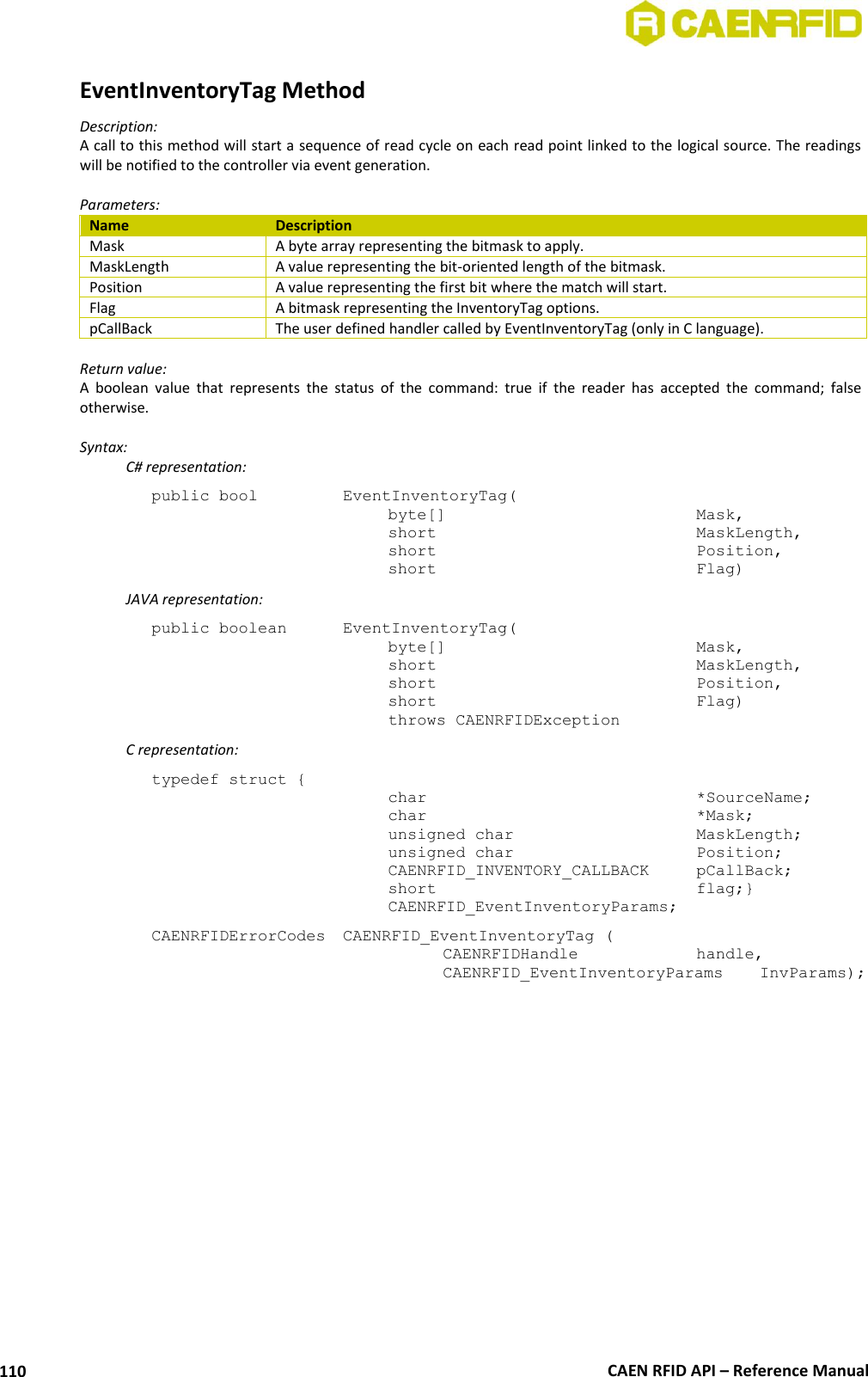 CAEN RFID API – Reference Manual 110 EventInventoryTag Method Description: A call to this method will start a sequence of read cycle on each read point linked to the logical source. The readings will be notified to the controller via event generation.  Parameters: Name Description Mask A byte array representing the bitmask to apply. MaskLength A value representing the bit-oriented length of the bitmask. Position A value representing the first bit where the match will start. Flag A bitmask representing the InventoryTag options. pCallBack The user defined handler called by EventInventoryTag (only in C language).  Return value: A  boolean  value  that  represents  the  status  of  the  command:  true  if  the  reader  has  accepted  the  command;  false otherwise.  Syntax:   C# representation: public bool   EventInventoryTag( byte[]        Mask, short         MaskLength, short         Position, short         Flag)   JAVA representation: public boolean   EventInventoryTag( byte[]         Mask, short         MaskLength, short         Position, short         Flag) throws CAENRFIDException   C representation: typedef struct { char          *SourceName; char          *Mask; unsigned char      MaskLength; unsigned char      Position; CAENRFID_INVENTORY_CALLBACK  pCallBack; short         flag;} CAENRFID_EventInventoryParams; CAENRFIDErrorCodes  CAENRFID_EventInventoryTag (   CAENRFIDHandle     handle,   CAENRFID_EventInventoryParams   InvParams);   
