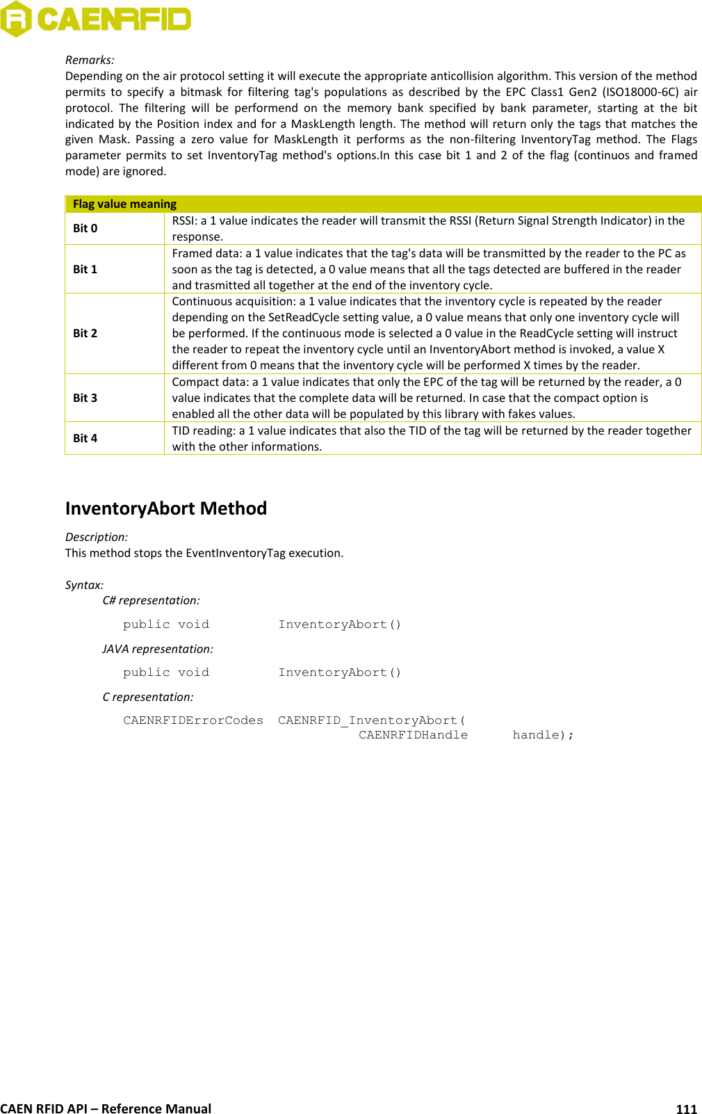  CAEN RFID API – Reference Manual 111 Remarks: Depending on the air protocol setting it will execute the appropriate anticollision algorithm. This version of the method permits  to  specify  a  bitmask  for  filtering  tag&apos;s  populations  as  described  by  the  EPC  Class1  Gen2  (ISO18000-6C)  air protocol.  The  filtering  will  be  performend  on  the  memory  bank  specified  by  bank  parameter,  starting  at  the  bit indicated by the Position index and for a MaskLength length. The method will return only the tags that matches the given  Mask.  Passing  a  zero  value  for  MaskLength  it  performs  as  the  non-filtering  InventoryTag  method.  The  Flags parameter permits to  set  InventoryTag  method&apos;s  options.In  this case bit  1  and  2  of  the  flag  (continuos and framed mode) are ignored.  Flag value meaning Bit 0 RSSI: a 1 value indicates the reader will transmit the RSSI (Return Signal Strength Indicator) in the response. Bit 1 Framed data: a 1 value indicates that the tag&apos;s data will be transmitted by the reader to the PC as soon as the tag is detected, a 0 value means that all the tags detected are buffered in the reader and trasmitted all together at the end of the inventory cycle. Bit 2 Continuous acquisition: a 1 value indicates that the inventory cycle is repeated by the reader depending on the SetReadCycle setting value, a 0 value means that only one inventory cycle will be performed. If the continuous mode is selected a 0 value in the ReadCycle setting will instruct the reader to repeat the inventory cycle until an InventoryAbort method is invoked, a value X different from 0 means that the inventory cycle will be performed X times by the reader. Bit 3 Compact data: a 1 value indicates that only the EPC of the tag will be returned by the reader, a 0 value indicates that the complete data will be returned. In case that the compact option is enabled all the other data will be populated by this library with fakes values. Bit 4 TID reading: a 1 value indicates that also the TID of the tag will be returned by the reader together with the other informations.   InventoryAbort Method Description: This method stops the EventInventoryTag execution.  Syntax:   C# representation: public void   InventoryAbort()   JAVA representation: public void   InventoryAbort()   C representation: CAENRFIDErrorCodes  CAENRFID_InventoryAbort(   CAENRFIDHandle   handle);  