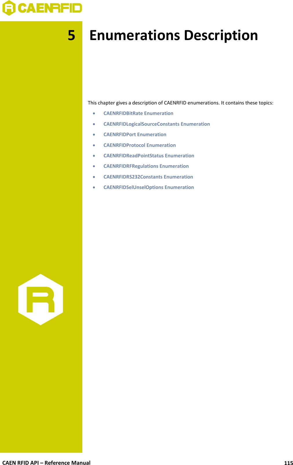  CAEN RFID API – Reference Manual 115 5 Enumerations Description      This chapter gives a description of CAENRFID enumerations. It contains these topics:  CAENRFIDBitRate Enumeration  CAENRFIDLogicalSourceConstants Enumeration  CAENRFIDPort Enumeration  CAENRFIDProtocol Enumeration  CAENRFIDReadPointStatus Enumeration  CAENRFIDRFRegulations Enumeration  CAENRFIDRS232Constants Enumeration  CAENRFIDSelUnselOptions Enumeration   