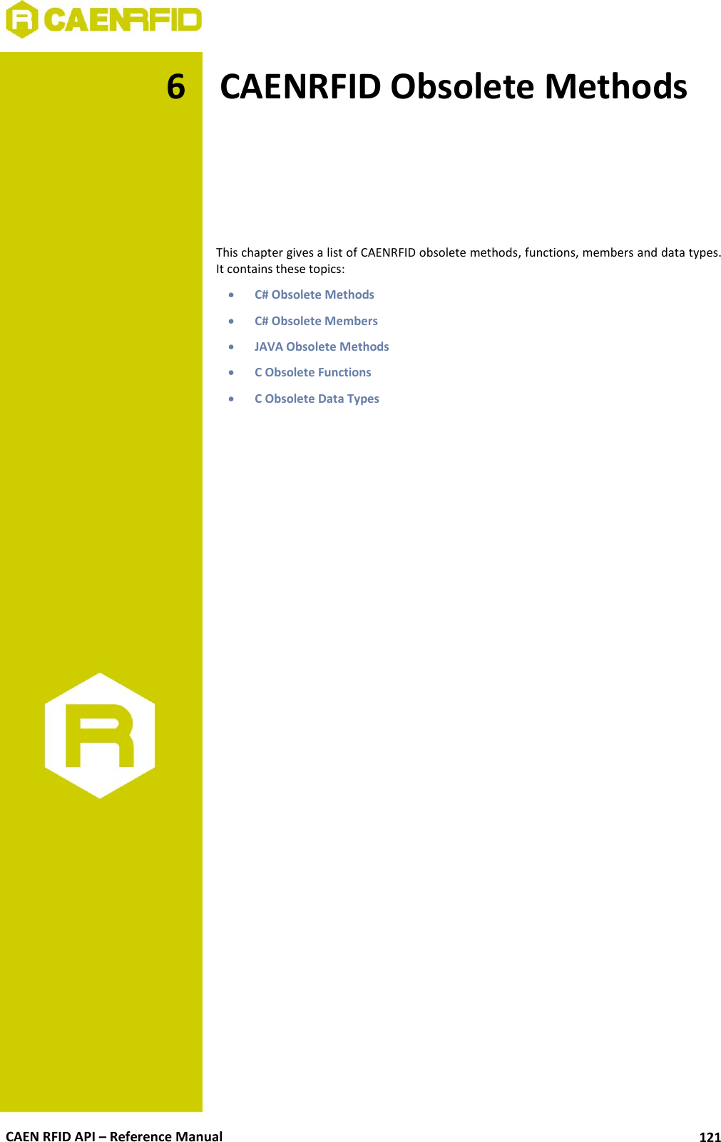  CAEN RFID API – Reference Manual 121 6 CAENRFID Obsolete Methods      This chapter gives a list of CAENRFID obsolete methods, functions, members and data types. It contains these topics:  C# Obsolete Methods  C# Obsolete Members  JAVA Obsolete Methods  C Obsolete Functions  C Obsolete Data Types  