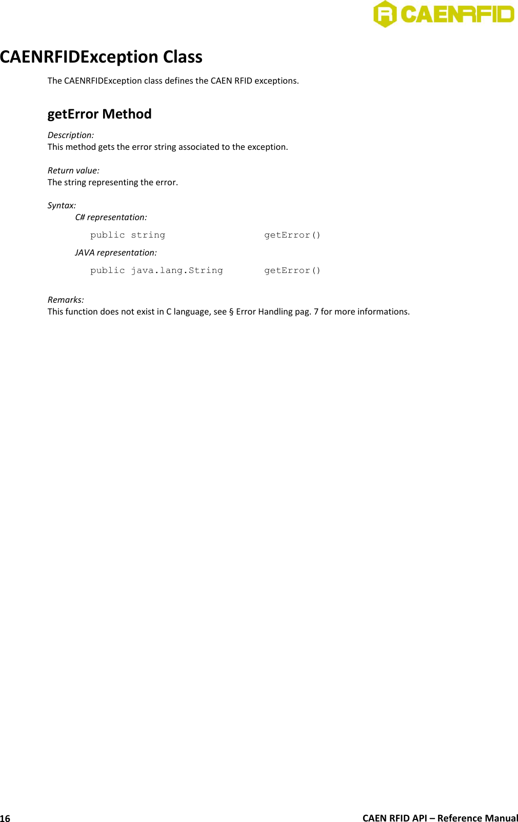  CAEN RFID API – Reference Manual 16 CAENRFIDException Class The CAENRFIDException class defines the CAEN RFID exceptions.  getError Method  Description:  This method gets the error string associated to the exception.  Return value: The string representing the error.  Syntax:   C# representation: public string       getError()   JAVA representation: public java.lang.String    getError()  Remarks: This function does not exist in C language, see § Error Handling pag. 7 for more informations. 