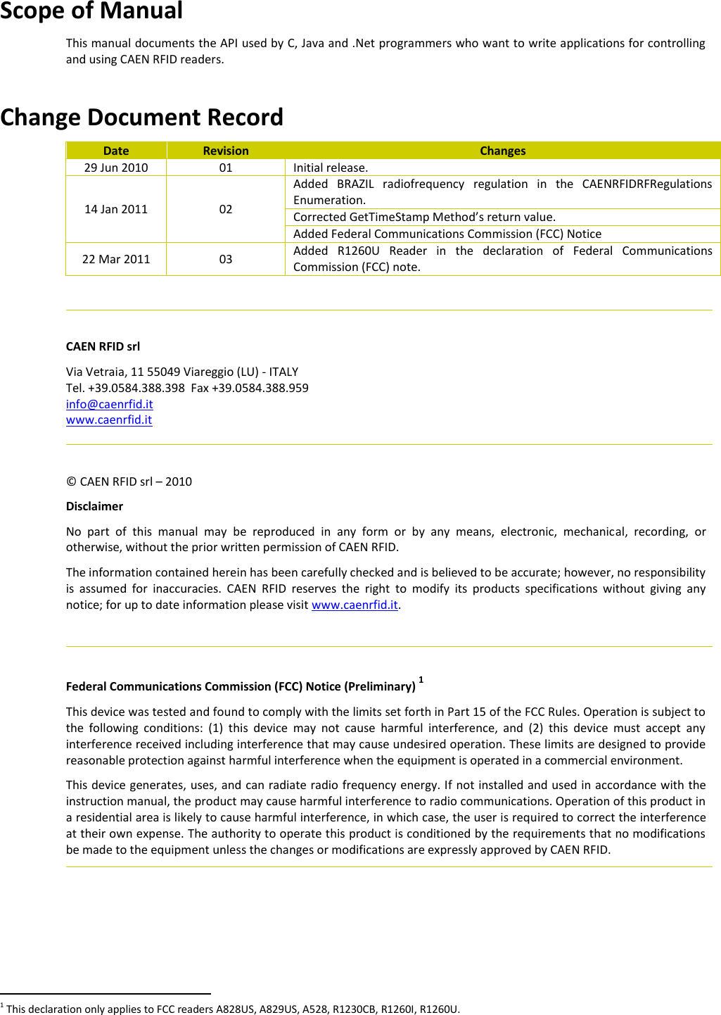  Scope of Manual This manual documents the API used by C, Java and .Net programmers who want to write applications for controlling and using CAEN RFID readers.  Change Document Record Date Revision Changes 29 Jun 2010 01 Initial release. 14 Jan 2011 02 Added  BRAZIL  radiofrequency  regulation  in  the  CAENRFIDRFRegulations Enumeration. Corrected GetTimeStamp Method’s return value. Added Federal Communications Commission (FCC) Notice 22 Mar 2011 03 Added  R1260U  Reader  in  the  declaration  of  Federal  Communications Commission (FCC) note.    CAEN RFID srl Via Vetraia, 11 55049 Viareggio (LU) - ITALY Tel. +39.0584.388.398  Fax +39.0584.388.959 info@caenrfid.it  www.caenrfid.it    © CAEN RFID srl – 2010 Disclaimer No  part  of  this  manual  may  be  reproduced  in  any  form  or  by  any  means,  electronic,  mechanical,  recording,  or otherwise, without the prior written permission of CAEN RFID. The information contained herein has been carefully checked and is believed to be accurate; however, no responsibility is  assumed  for  inaccuracies.  CAEN  RFID  reserves  the  right  to  modify  its  products  specifications  without  giving  any notice; for up to date information please visit www.caenrfid.it.    Federal Communications Commission (FCC) Notice (Preliminary) 1 This device was tested and found to comply with the limits set forth in Part 15 of the FCC Rules. Operation is subject to the  following  conditions:  (1)  this  device  may  not  cause  harmful  interference,  and  (2)  this  device  must  accept  any interference received including interference that may cause undesired operation. These limits are designed to provide reasonable protection against harmful interference when the equipment is operated in a commercial environment.   This device generates, uses, and can radiate radio frequency energy. If not installed and used in accordance with the instruction manual, the product may cause harmful interference to radio communications. Operation of this product in a residential area is likely to cause harmful interference, in which case, the user is required to correct the interference at their own expense. The authority to operate this product is conditioned by the requirements that no modifications be made to the equipment unless the changes or modifications are expressly approved by CAEN RFID.                                                         1 This declaration only applies to FCC readers A828US, A829US, A528, R1230CB, R1260I, R1260U. 