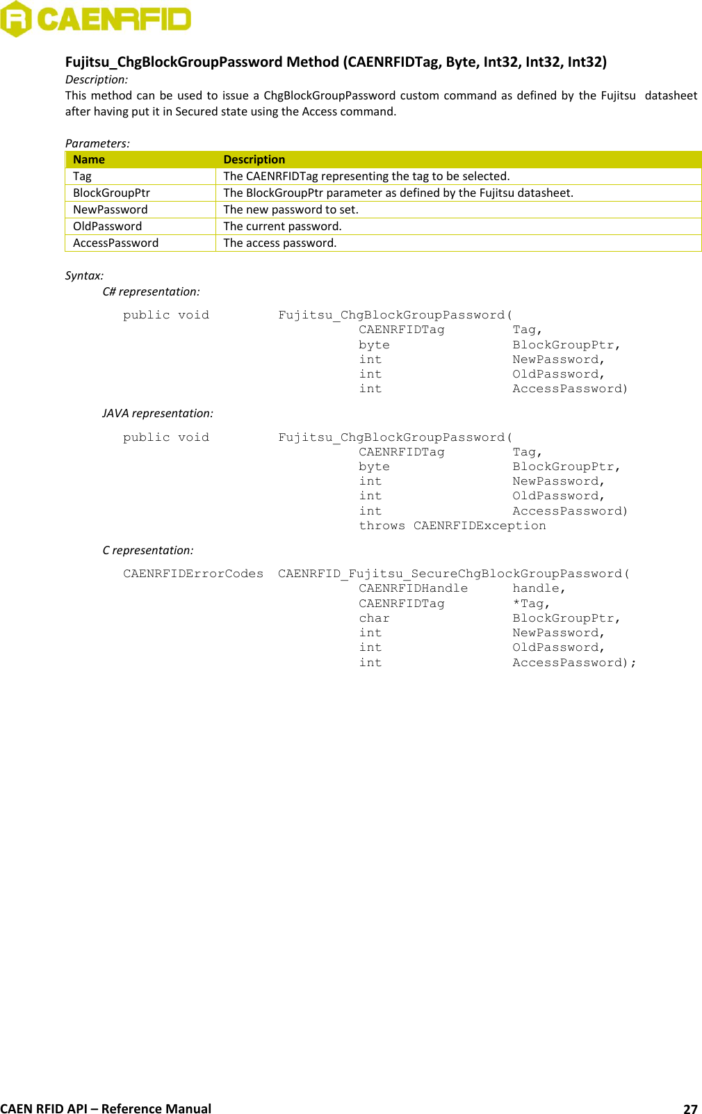  CAEN RFID API – Reference Manual 27 Fujitsu_ChgBlockGroupPassword Method (CAENRFIDTag, Byte, Int32, Int32, Int32) Description: This method can  be used to issue a  ChgBlockGroupPassword custom command as  defined by the Fujitsu   datasheet after having put it in Secured state using the Access command.  Parameters: Name Description Tag The CAENRFIDTag representing the tag to be selected. BlockGroupPtr The BlockGroupPtr parameter as defined by the Fujitsu datasheet. NewPassword The new password to set. OldPassword The current password. AccessPassword The access password.  Syntax:   C# representation: public void   Fujitsu_ChgBlockGroupPassword(   CAENRFIDTag    Tag,   byte       BlockGroupPtr,   int       NewPassword,   int       OldPassword,   int       AccessPassword)   JAVA representation: public void   Fujitsu_ChgBlockGroupPassword(   CAENRFIDTag    Tag,   byte       BlockGroupPtr,   int       NewPassword,   int       OldPassword,   int       AccessPassword)   throws CAENRFIDException   C representation: CAENRFIDErrorCodes  CAENRFID_Fujitsu_SecureChgBlockGroupPassword(   CAENRFIDHandle   handle,   CAENRFIDTag    *Tag,   char       BlockGroupPtr,   int       NewPassword,   int       OldPassword,   int       AccessPassword);  