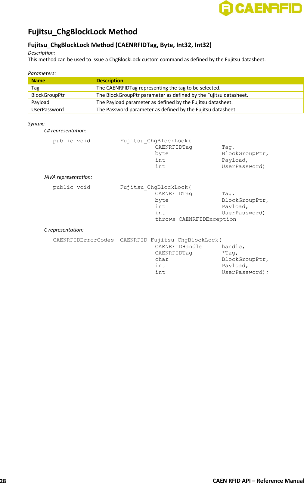  CAEN RFID API – Reference Manual 28 Fujitsu_ChgBlockLock Method  Fujitsu_ChgBlockLock Method (CAENRFIDTag, Byte, Int32, Int32) Description: This method can be used to issue a ChgBlockLock custom command as defined by the Fujitsu datasheet.  Parameters: Name Description Tag The CAENRFIDTag representing the tag to be selected. BlockGroupPtr The BlockGroupPtr parameter as defined by the Fujitsu datasheet. Payload The Payload parameter as defined by the Fujitsu datasheet. UserPassword The Password parameter as defined by the Fujitsu datasheet.  Syntax:   C# representation: public void   Fujitsu_ChgBlockLock(   CAENRFIDTag    Tag,   byte       BlockGroupPtr,   int       Payload,   int       UserPassword)   JAVA representation: public void   Fujitsu_ChgBlockLock(   CAENRFIDTag    Tag,   byte       BlockGroupPtr,   int       Payload,   int       UserPassword)   throws CAENRFIDException   C representation: CAENRFIDErrorCodes  CAENRFID_Fujitsu_ChgBlockLock(   CAENRFIDHandle   handle,   CAENRFIDTag    *Tag,   char       BlockGroupPtr,   int       Payload,   int       UserPassword);  