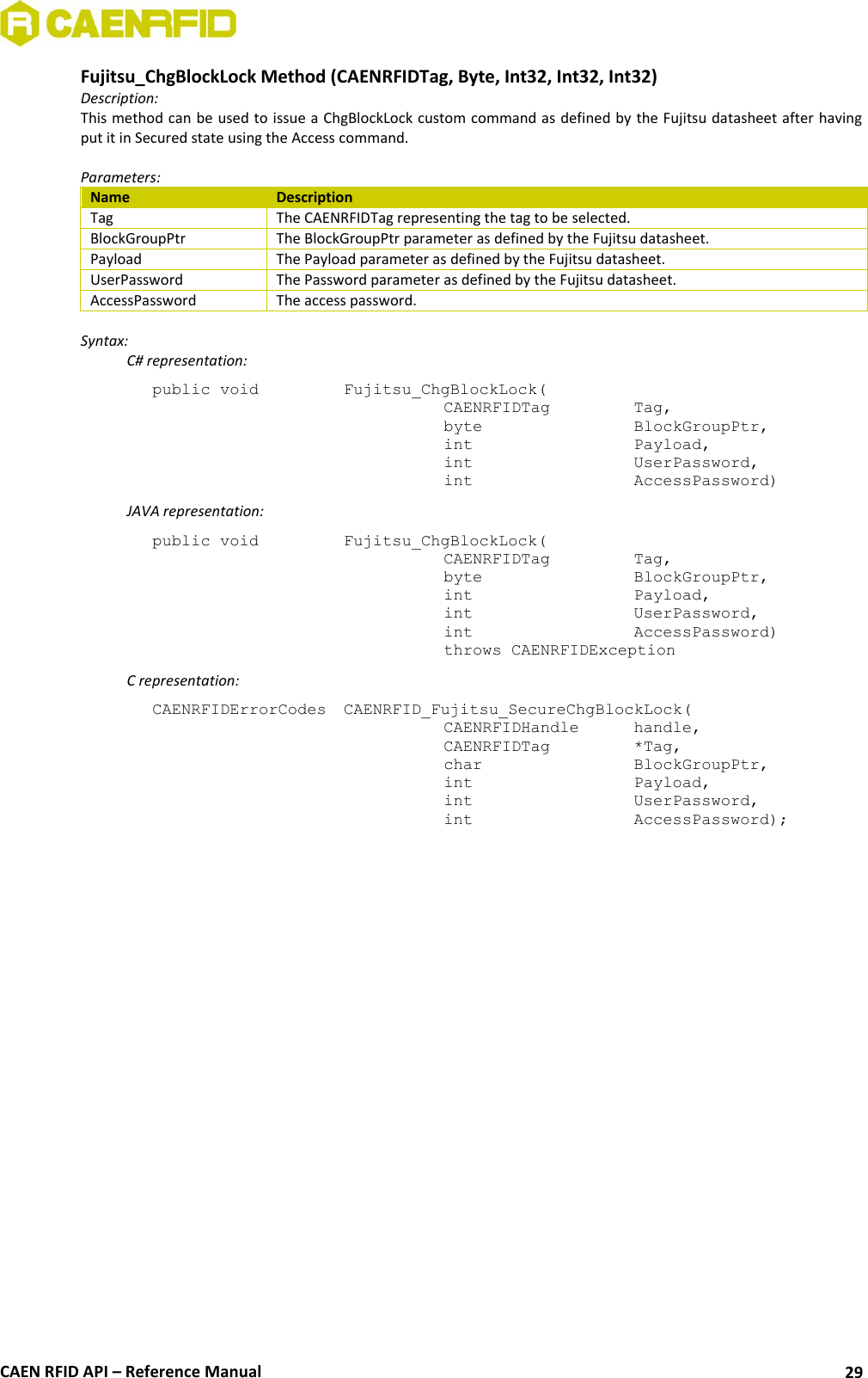  CAEN RFID API – Reference Manual 29 Fujitsu_ChgBlockLock Method (CAENRFIDTag, Byte, Int32, Int32, Int32) Description: This method can be used to issue a ChgBlockLock custom command as defined by the Fujitsu datasheet after having put it in Secured state using the Access command.  Parameters: Name Description Tag The CAENRFIDTag representing the tag to be selected. BlockGroupPtr The BlockGroupPtr parameter as defined by the Fujitsu datasheet. Payload The Payload parameter as defined by the Fujitsu datasheet. UserPassword The Password parameter as defined by the Fujitsu datasheet. AccessPassword The access password.  Syntax:   C# representation: public void   Fujitsu_ChgBlockLock(   CAENRFIDTag    Tag,   byte       BlockGroupPtr,   int       Payload,   int       UserPassword,   int       AccessPassword)   JAVA representation: public void   Fujitsu_ChgBlockLock(   CAENRFIDTag    Tag,   byte       BlockGroupPtr,   int       Payload,   int       UserPassword,   int       AccessPassword)   throws CAENRFIDException   C representation: CAENRFIDErrorCodes  CAENRFID_Fujitsu_SecureChgBlockLock(   CAENRFIDHandle   handle,   CAENRFIDTag    *Tag,   char       BlockGroupPtr,   int       Payload,   int       UserPassword,   int       AccessPassword);  