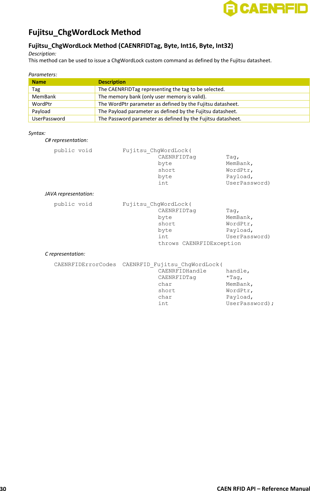  CAEN RFID API – Reference Manual 30 Fujitsu_ChgWordLock Method  Fujitsu_ChgWordLock Method (CAENRFIDTag, Byte, Int16, Byte, Int32) Description: This method can be used to issue a ChgWordLock custom command as defined by the Fujitsu datasheet.  Parameters: Name Description Tag The CAENRFIDTag representing the tag to be selected. MemBank The memory bank (only user memory is valid). WordPtr The WordPtr parameter as defined by the Fujitsu datasheet. Payload The Payload parameter as defined by the Fujitsu datasheet. UserPassword The Password parameter as defined by the Fujitsu datasheet.  Syntax:   C# representation: public void   Fujitsu_ChgWordLock(   CAENRFIDTag    Tag,   byte       MemBank,   short      WordPtr,   byte       Payload,   int       UserPassword)   JAVA representation: public void   Fujitsu_ChgWordLock(   CAENRFIDTag    Tag,   byte       MemBank,   short      WordPtr,   byte       Payload,   int       UserPassword)   throws CAENRFIDException   C representation: CAENRFIDErrorCodes  CAENRFID_Fujitsu_ChgWordLock(   CAENRFIDHandle   handle,   CAENRFIDTag    *Tag,   char       MemBank,   short      WordPtr,   char       Payload,   int       UserPassword);  