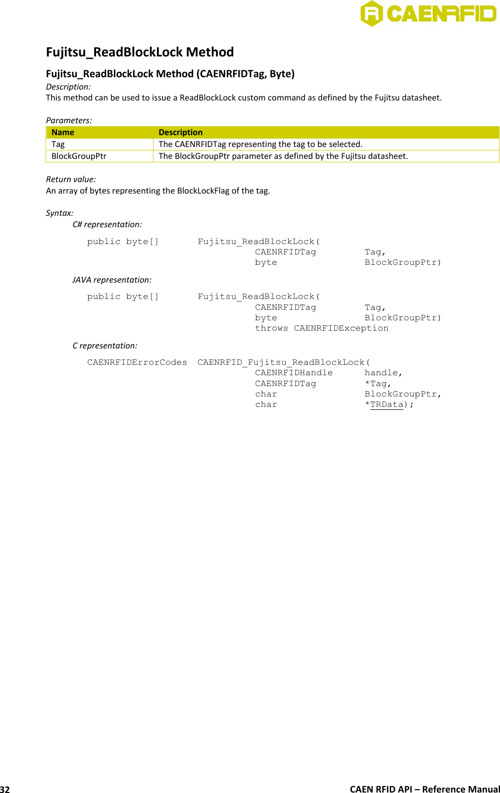  CAEN RFID API – Reference Manual 32 Fujitsu_ReadBlockLock Method  Fujitsu_ReadBlockLock Method (CAENRFIDTag, Byte) Description: This method can be used to issue a ReadBlockLock custom command as defined by the Fujitsu datasheet.  Parameters: Name Description Tag The CAENRFIDTag representing the tag to be selected. BlockGroupPtr The BlockGroupPtr parameter as defined by the Fujitsu datasheet.  Return value: An array of bytes representing the BlockLockFlag of the tag.  Syntax:   C# representation: public byte[]   Fujitsu_ReadBlockLock(   CAENRFIDTag    Tag,   byte       BlockGroupPtr)   JAVA representation: public byte[]   Fujitsu_ReadBlockLock(   CAENRFIDTag    Tag,   byte       BlockGroupPtr)   throws CAENRFIDException   C representation: CAENRFIDErrorCodes  CAENRFID_Fujitsu_ReadBlockLock(   CAENRFIDHandle   handle,   CAENRFIDTag    *Tag,   char       BlockGroupPtr,   char       *TRData);  
