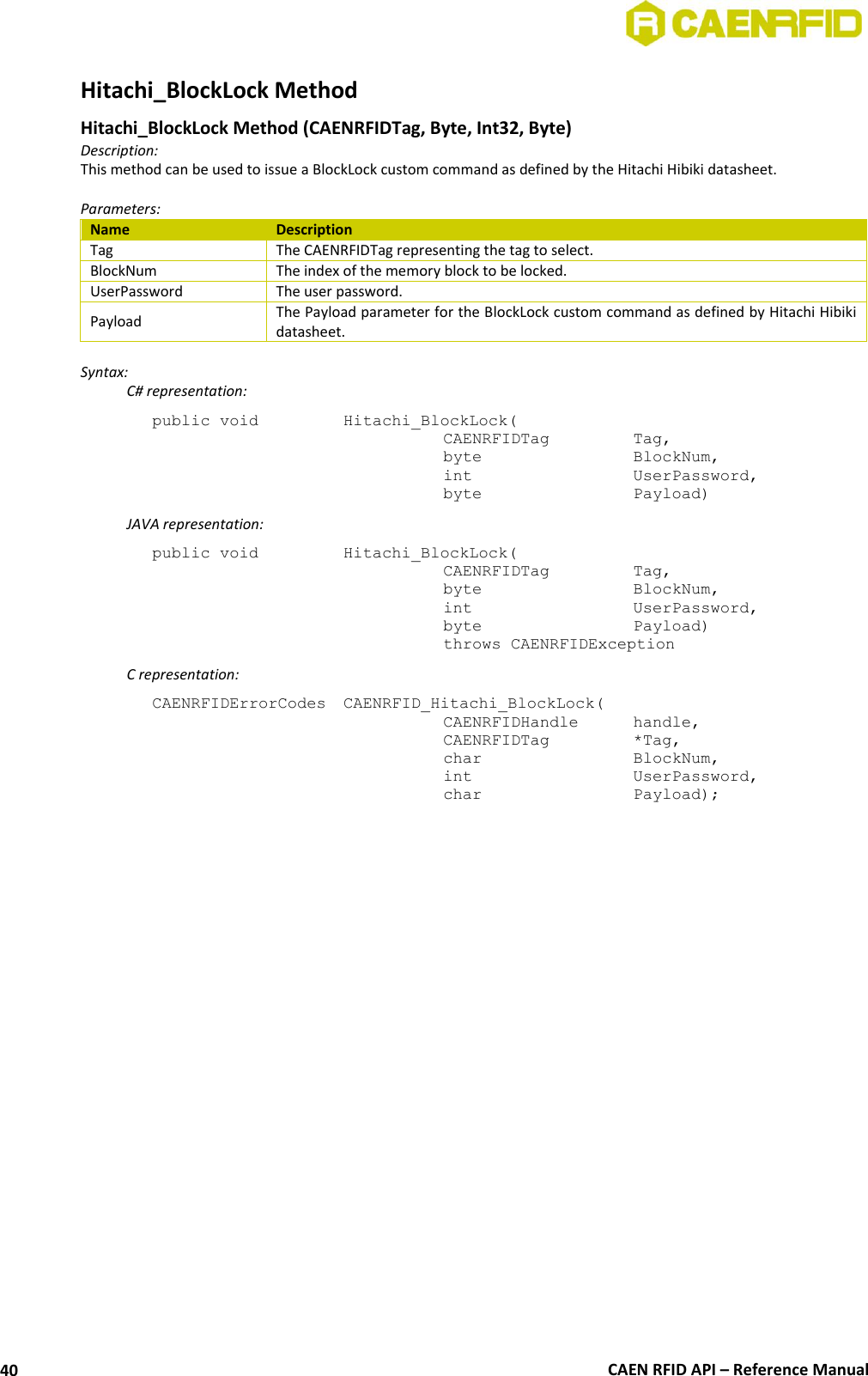  CAEN RFID API – Reference Manual 40 Hitachi_BlockLock Method  Hitachi_BlockLock Method (CAENRFIDTag, Byte, Int32, Byte) Description: This method can be used to issue a BlockLock custom command as defined by the Hitachi Hibiki datasheet.  Parameters: Name Description Tag The CAENRFIDTag representing the tag to select. BlockNum The index of the memory block to be locked. UserPassword The user password. Payload The Payload parameter for the BlockLock custom command as defined by Hitachi Hibiki datasheet.  Syntax:   C# representation: public void   Hitachi_BlockLock(   CAENRFIDTag    Tag,   byte      BlockNum,   int      UserPassword,   byte      Payload)   JAVA representation: public void   Hitachi_BlockLock(   CAENRFIDTag    Tag,   byte       BlockNum,   int       UserPassword,   byte       Payload)   throws CAENRFIDException   C representation: CAENRFIDErrorCodes  CAENRFID_Hitachi_BlockLock(   CAENRFIDHandle   handle,   CAENRFIDTag    *Tag,   char       BlockNum,   int       UserPassword,   char       Payload);  
