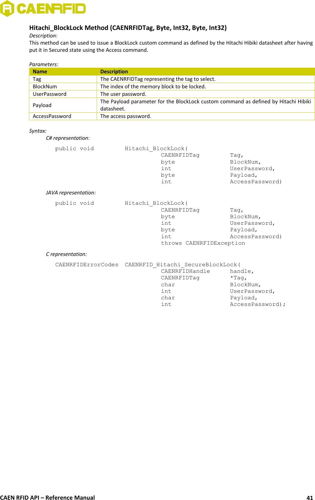  CAEN RFID API – Reference Manual 41 Hitachi_BlockLock Method (CAENRFIDTag, Byte, Int32, Byte, Int32) Description: This method can be used to issue a BlockLock custom command as defined by the Hitachi Hibiki datasheet after having put it in Secured state using the Access command.  Parameters: Name Description Tag The CAENRFIDTag representing the tag to select. BlockNum The index of the memory block to be locked. UserPassword The user password. Payload The Payload parameter for the BlockLock custom command as defined by Hitachi Hibiki datasheet. AccessPassword The access password.  Syntax:   C# representation: public void   Hitachi_BlockLock(   CAENRFIDTag    Tag,   byte       BlockNum,   int       UserPassword,   byte       Payload,   int       AccessPassword)   JAVA representation: public void   Hitachi_BlockLock(   CAENRFIDTag    Tag,   byte       BlockNum,   int       UserPassword,   byte       Payload,   int       AccessPassword)   throws CAENRFIDException   C representation: CAENRFIDErrorCodes  CAENRFID_Hitachi_SecureBlockLock(   CAENRFIDHandle   handle,   CAENRFIDTag    *Tag,   char       BlockNum,   int       UserPassword,   char       Payload,   int       AccessPassword); 