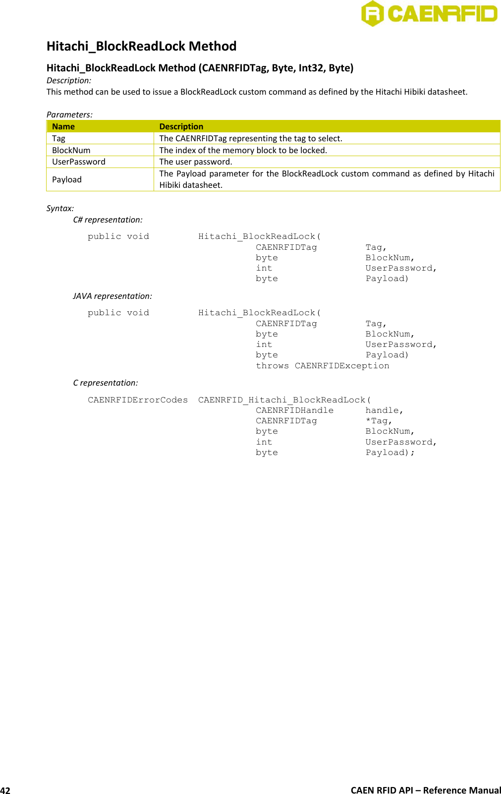  CAEN RFID API – Reference Manual 42 Hitachi_BlockReadLock Method Hitachi_BlockReadLock Method (CAENRFIDTag, Byte, Int32, Byte) Description: This method can be used to issue a BlockReadLock custom command as defined by the Hitachi Hibiki datasheet.  Parameters: Name Description Tag The CAENRFIDTag representing the tag to select. BlockNum The index of the memory block to be locked. UserPassword The user password. Payload The Payload parameter for the BlockReadLock custom command as defined by  Hitachi Hibiki datasheet.  Syntax:   C# representation: public void   Hitachi_BlockReadLock(   CAENRFIDTag    Tag,   byte      BlockNum,   int      UserPassword,   byte      Payload)   JAVA representation: public void   Hitachi_BlockReadLock(   CAENRFIDTag    Tag,   byte       BlockNum,   int       UserPassword,   byte      Payload)   throws CAENRFIDException   C representation: CAENRFIDErrorCodes  CAENRFID_Hitachi_BlockReadLock(   CAENRFIDHandle  handle,   CAENRFIDTag    *Tag,   byte       BlockNum,   int       UserPassword,   byte       Payload);  
