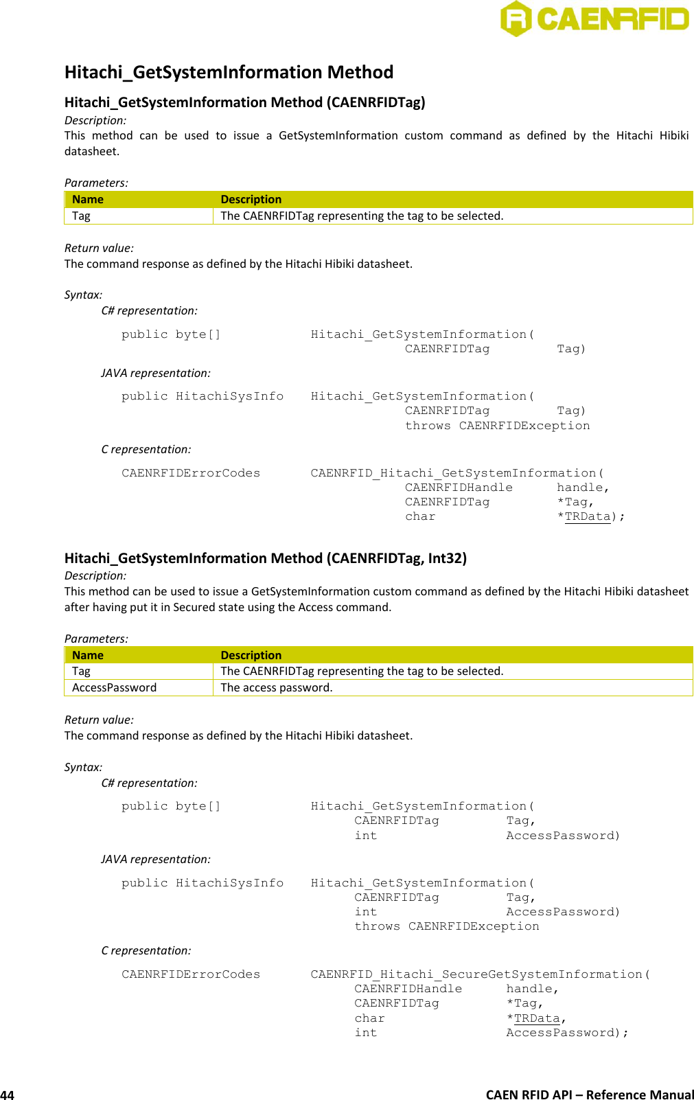  CAEN RFID API – Reference Manual 44 Hitachi_GetSystemInformation Method  Hitachi_GetSystemInformation Method (CAENRFIDTag) Description: This  method  can  be  used  to  issue  a  GetSystemInformation  custom  command  as  defined  by  the  Hitachi  Hibiki datasheet.  Parameters: Name Description Tag The CAENRFIDTag representing the tag to be selected.  Return value: The command response as defined by the Hitachi Hibiki datasheet.  Syntax:   C# representation: public byte[]     Hitachi_GetSystemInformation(     CAENRFIDTag    Tag)   JAVA representation: public HitachiSysInfo   Hitachi_GetSystemInformation(     CAENRFIDTag    Tag)     throws CAENRFIDException   C representation: CAENRFIDErrorCodes    CAENRFID_Hitachi_GetSystemInformation(     CAENRFIDHandle   handle,      CAENRFIDTag    *Tag,     char       *TRData);  Hitachi_GetSystemInformation Method (CAENRFIDTag, Int32) Description: This method can be used to issue a GetSystemInformation custom command as defined by the Hitachi Hibiki datasheet after having put it in Secured state using the Access command.  Parameters: Name Description Tag The CAENRFIDTag representing the tag to be selected. AccessPassword The access password.  Return value: The command response as defined by the Hitachi Hibiki datasheet.  Syntax:   C# representation: public byte[]     Hitachi_GetSystemInformation(   CAENRFIDTag    Tag,   int       AccessPassword)   JAVA representation: public HitachiSysInfo   Hitachi_GetSystemInformation(   CAENRFIDTag    Tag,   int       AccessPassword)   throws CAENRFIDException   C representation: CAENRFIDErrorCodes    CAENRFID_Hitachi_SecureGetSystemInformation(   CAENRFIDHandle   handle,   CAENRFIDTag    *Tag,   char       *TRData,   int       AccessPassword);  