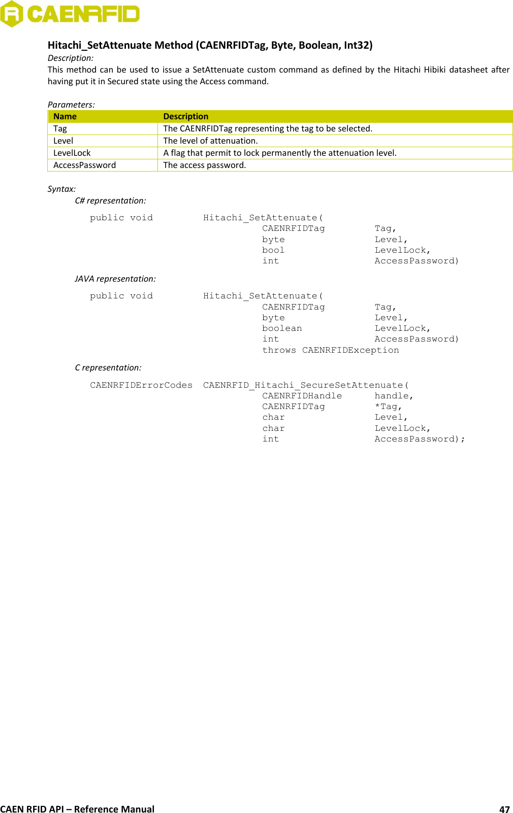  CAEN RFID API – Reference Manual 47 Hitachi_SetAttenuate Method (CAENRFIDTag, Byte, Boolean, Int32) Description: This method can  be used to issue a SetAttenuate custom  command as defined  by the Hitachi Hibiki  datasheet after having put it in Secured state using the Access command.  Parameters: Name Description Tag The CAENRFIDTag representing the tag to be selected. Level The level of attenuation. LevelLock A flag that permit to lock permanently the attenuation level. AccessPassword The access password.  Syntax:   C# representation: public void   Hitachi_SetAttenuate(   CAENRFIDTag    Tag,   byte       Level,   bool       LevelLock,   int       AccessPassword)   JAVA representation: public void   Hitachi_SetAttenuate(   CAENRFIDTag    Tag,   byte       Level,   boolean     LevelLock,   int       AccessPassword)   throws CAENRFIDException   C representation: CAENRFIDErrorCodes  CAENRFID_Hitachi_SecureSetAttenuate(   CAENRFIDHandle   handle,   CAENRFIDTag    *Tag,   char       Level,   char       LevelLock,   int       AccessPassword);  