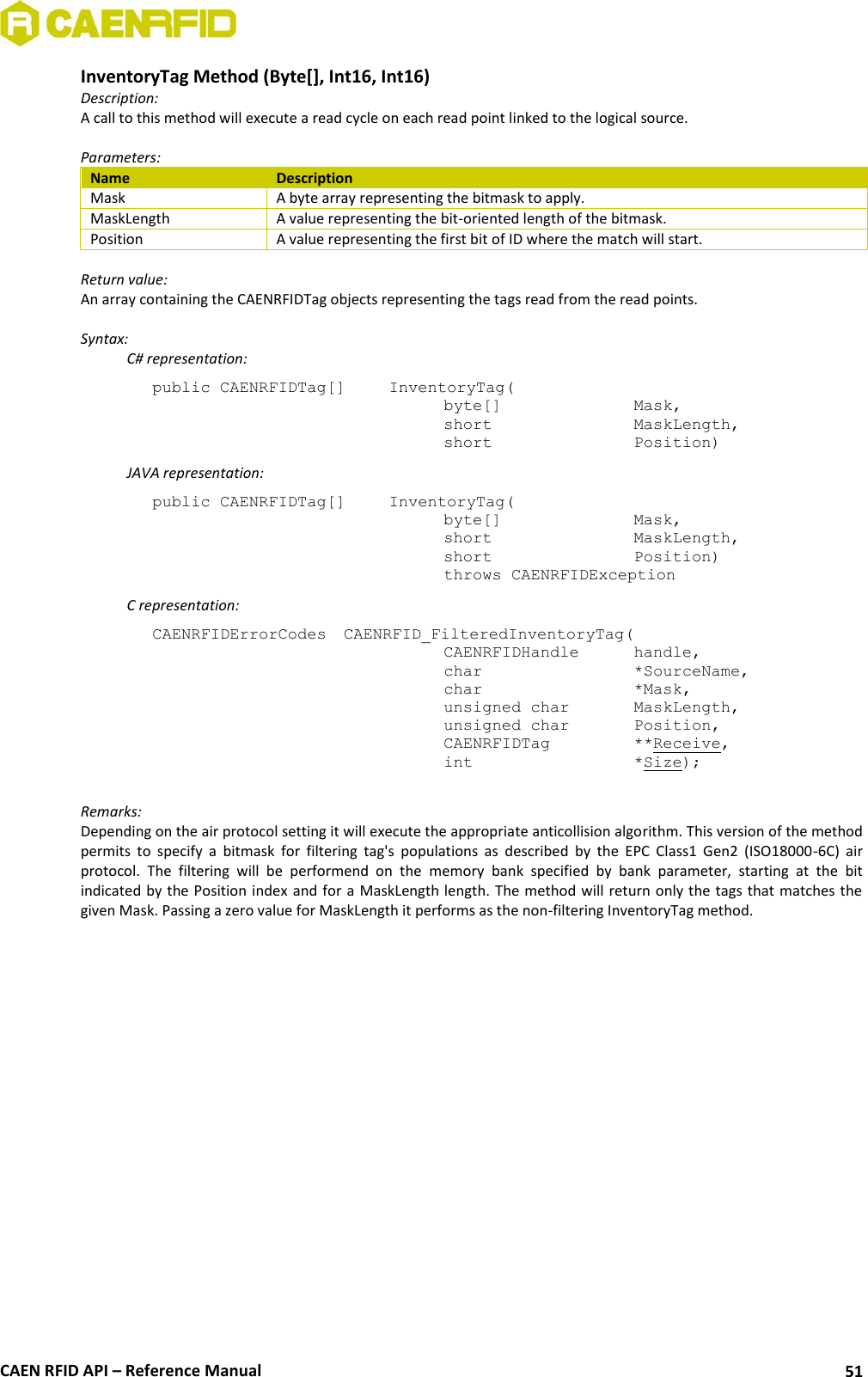  CAEN RFID API – Reference Manual 51 InventoryTag Method (Byte[], Int16, Int16) Description: A call to this method will execute a read cycle on each read point linked to the logical source.   Parameters: Name Description Mask A byte array representing the bitmask to apply. MaskLength A value representing the bit-oriented length of the bitmask. Position A value representing the first bit of ID where the match will start.  Return value: An array containing the CAENRFIDTag objects representing the tags read from the read points.  Syntax:   C# representation: public CAENRFIDTag[]   InventoryTag(   byte[]     Mask,   short      MaskLength,   short      Position)   JAVA representation: public CAENRFIDTag[]   InventoryTag(   byte[]     Mask,   short      MaskLength,   short      Position)   throws CAENRFIDException   C representation: CAENRFIDErrorCodes  CAENRFID_FilteredInventoryTag(   CAENRFIDHandle   handle,   char       *SourceName,   char      *Mask,   unsigned char   MaskLength,   unsigned char   Position,   CAENRFIDTag    **Receive,   int       *Size);  Remarks: Depending on the air protocol setting it will execute the appropriate anticollision algorithm. This version of the method permits  to  specify  a  bitmask  for  filtering  tag&apos;s  populations  as  described  by  the  EPC  Class1  Gen2  (ISO18000-6C)  air protocol.  The  filtering  will  be  performend  on  the  memory  bank  specified  by  bank  parameter,  starting  at  the  bit indicated by the Position index and for a MaskLength length. The method will return only the tags that matches the given Mask. Passing a zero value for MaskLength it performs as the non-filtering InventoryTag method. 
