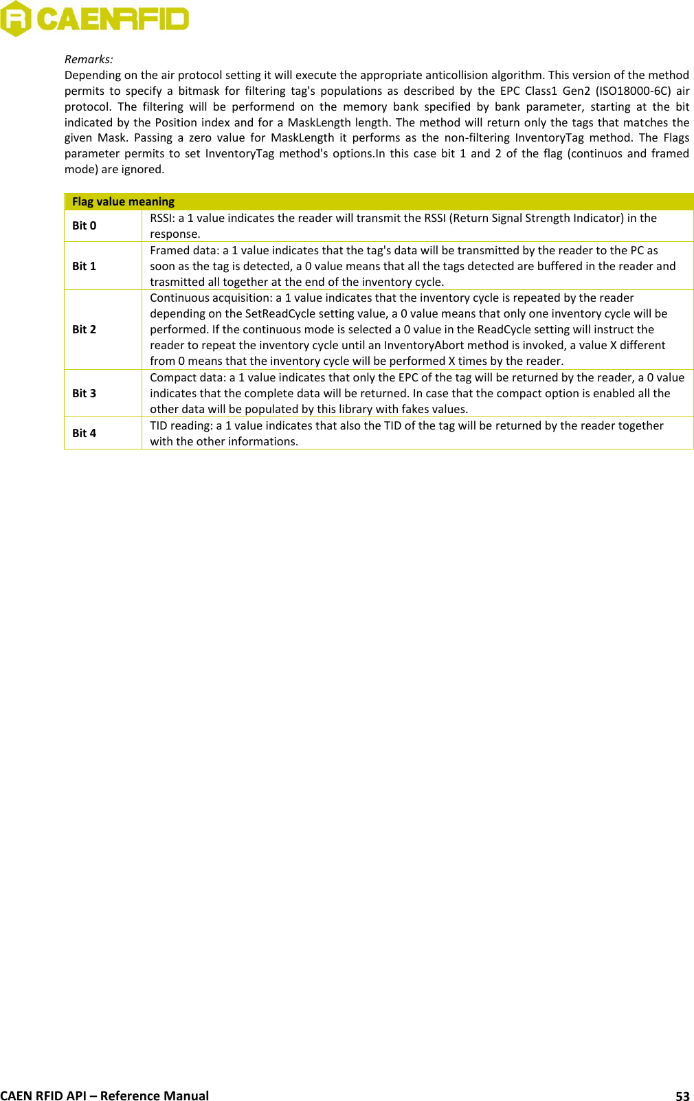  CAEN RFID API – Reference Manual 53 Remarks: Depending on the air protocol setting it will execute the appropriate anticollision algorithm. This version of the method permits  to  specify  a  bitmask  for  filtering  tag&apos;s  populations  as  described  by  the  EPC  Class1  Gen2  (ISO18000-6C)  air protocol.  The  filtering  will  be  performend  on  the  memory  bank  specified  by  bank  parameter,  starting  at  the  bit indicated by the Position index and for a MaskLength length. The method will return only the tags that matches the given  Mask.  Passing  a  zero  value  for  MaskLength  it  performs  as  the  non-filtering  InventoryTag  method.  The  Flags parameter permits to  set  InventoryTag  method&apos;s  options.In  this case bit  1  and  2  of  the  flag  (continuos and framed mode) are ignored.  Flag value meaning Bit 0 RSSI: a 1 value indicates the reader will transmit the RSSI (Return Signal Strength Indicator) in the response. Bit 1 Framed data: a 1 value indicates that the tag&apos;s data will be transmitted by the reader to the PC as soon as the tag is detected, a 0 value means that all the tags detected are buffered in the reader and trasmitted all together at the end of the inventory cycle. Bit 2 Continuous acquisition: a 1 value indicates that the inventory cycle is repeated by the reader depending on the SetReadCycle setting value, a 0 value means that only one inventory cycle will be performed. If the continuous mode is selected a 0 value in the ReadCycle setting will instruct the reader to repeat the inventory cycle until an InventoryAbort method is invoked, a value X different from 0 means that the inventory cycle will be performed X times by the reader. Bit 3 Compact data: a 1 value indicates that only the EPC of the tag will be returned by the reader, a 0 value indicates that the complete data will be returned. In case that the compact option is enabled all the other data will be populated by this library with fakes values. Bit 4 TID reading: a 1 value indicates that also the TID of the tag will be returned by the reader together with the other informations.  