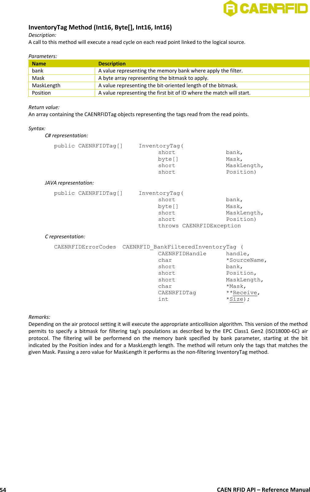  CAEN RFID API – Reference Manual 54 InventoryTag Method (Int16, Byte[], Int16, Int16) Description: A call to this method will execute a read cycle on each read point linked to the logical source.   Parameters: Name Description bank A value representing the memory bank where apply the filter. Mask A byte array representing the bitmask to apply. MaskLength A value representing the bit-oriented length of the bitmask. Position A value representing the first bit of ID where the match will start.  Return value: An array containing the CAENRFIDTag objects representing the tags read from the read points.  Syntax:   C# representation: public CAENRFIDTag[]   InventoryTag(   short      bank,   byte[]     Mask,   short      MaskLength,   short      Position)   JAVA representation: public CAENRFIDTag[]   InventoryTag(   short      bank,   byte[]     Mask,   short      MaskLength,   short      Position)   throws CAENRFIDException   C representation: CAENRFIDErrorCodes  CAENRFID_BankFilteredInventoryTag (   CAENRFIDHandle   handle,   char       *SourceName,   short      bank,   short      Position,   short      MaskLength,   char       *Mask,   CAENRFIDTag    **Receive,   int       *Size);  Remarks: Depending on the air protocol setting it will execute the appropriate anticollision algorithm. This version of the method permits  to  specify  a  bitmask  for  filtering  tag&apos;s  populations  as  described  by  the  EPC  Class1  Gen2  (ISO18000-6C)  air protocol.  The  filtering  will  be  performend  on  the  memory  bank  specified  by  bank  parameter,  starting  at  the  bit indicated by the Position index and for a MaskLength length. The method will return only the tags that matches the given Mask. Passing a zero value for MaskLength it performs as the non-filtering InventoryTag method.  